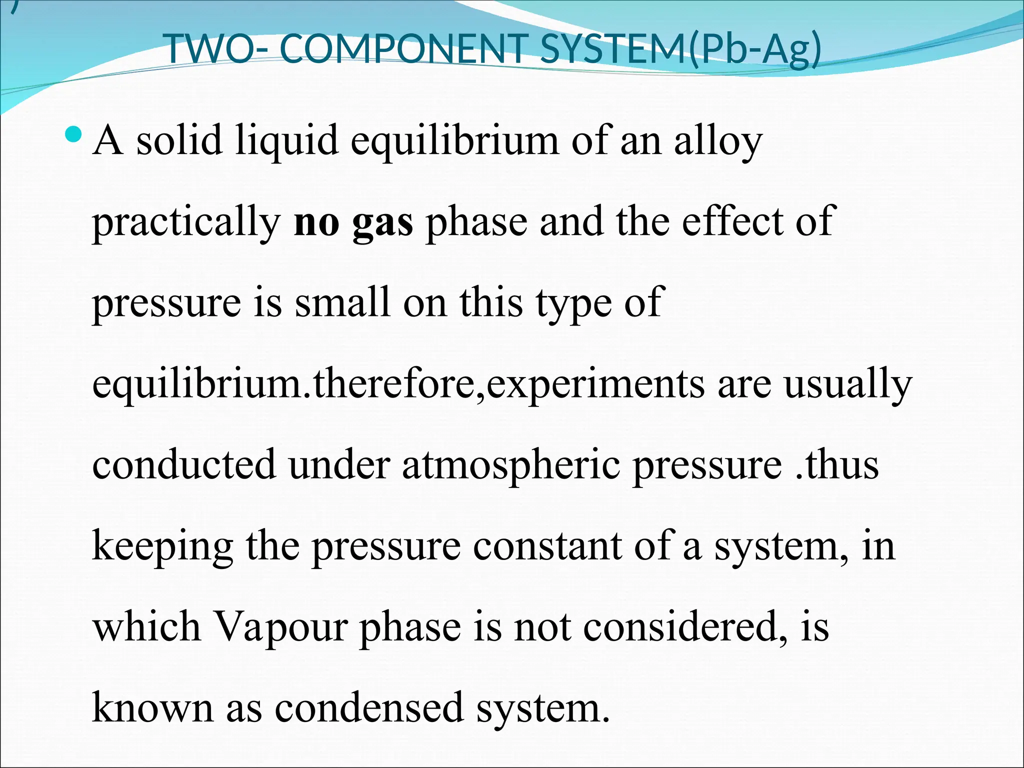 )
TWO- COMPONENT SYSTEM(Pb-Ag)
 A solid liquid equilibrium of an alloy
practically no gas phase and the effect of
pressure is small on this type of
equilibrium.therefore,experiments are usually
conducted under atmospheric pressure .thus
keeping the pressure constant of a system, in
which Vapour phase is not considered, is
known as condensed system.
 