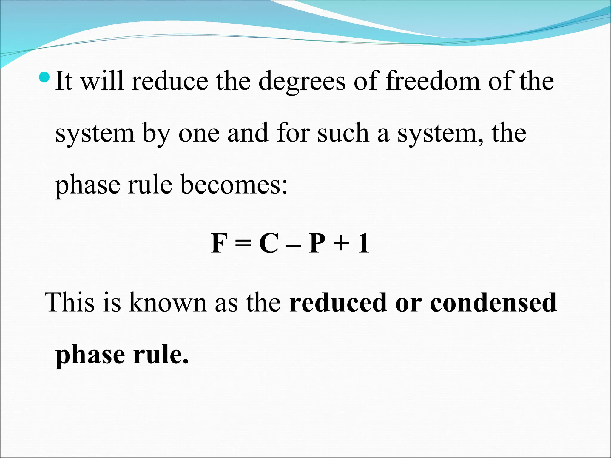 It will reduce the degrees of freedom of the
system by one and for such a system, the
phase rule becomes:
F = C – P + 1
This is known as the reduced or condensed
phase rule.
 