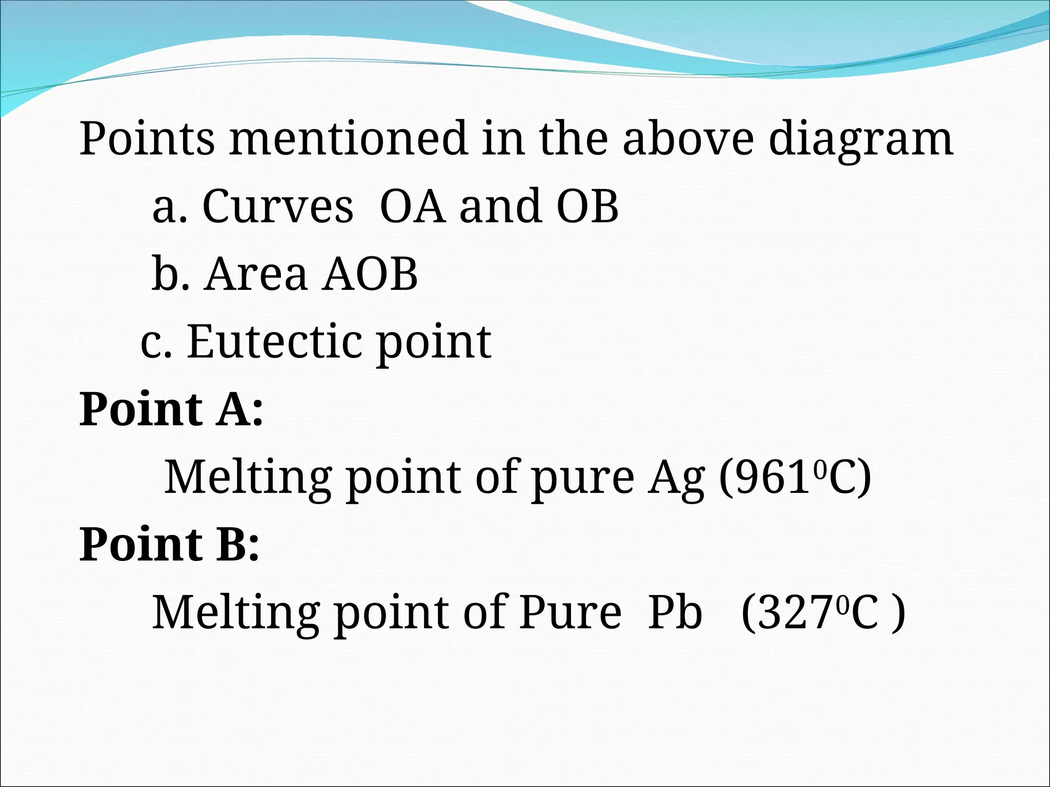 Points mentioned in the above diagram
a. Curves OA and OB
b. Area AOB
c. Eutectic point
Point A:
Melting point of pure Ag (9610
C)
Point B:
Melting point of Pure Pb (3270
C )
 