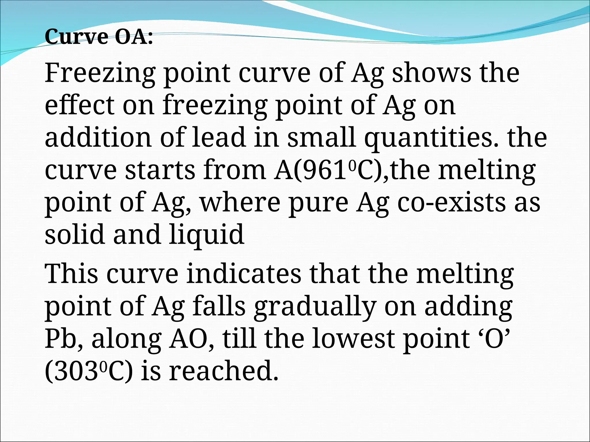 Curve OA:
Freezing point curve of Ag shows the
effect on freezing point of Ag on
addition of lead in small quantities. the
curve starts from A(9610
C),the melting
point of Ag, where pure Ag co-exists as
solid and liquid
This curve indicates that the melting
point of Ag falls gradually on adding
Pb, along AO, till the lowest point ‘O’
(3030
C) is reached.
 