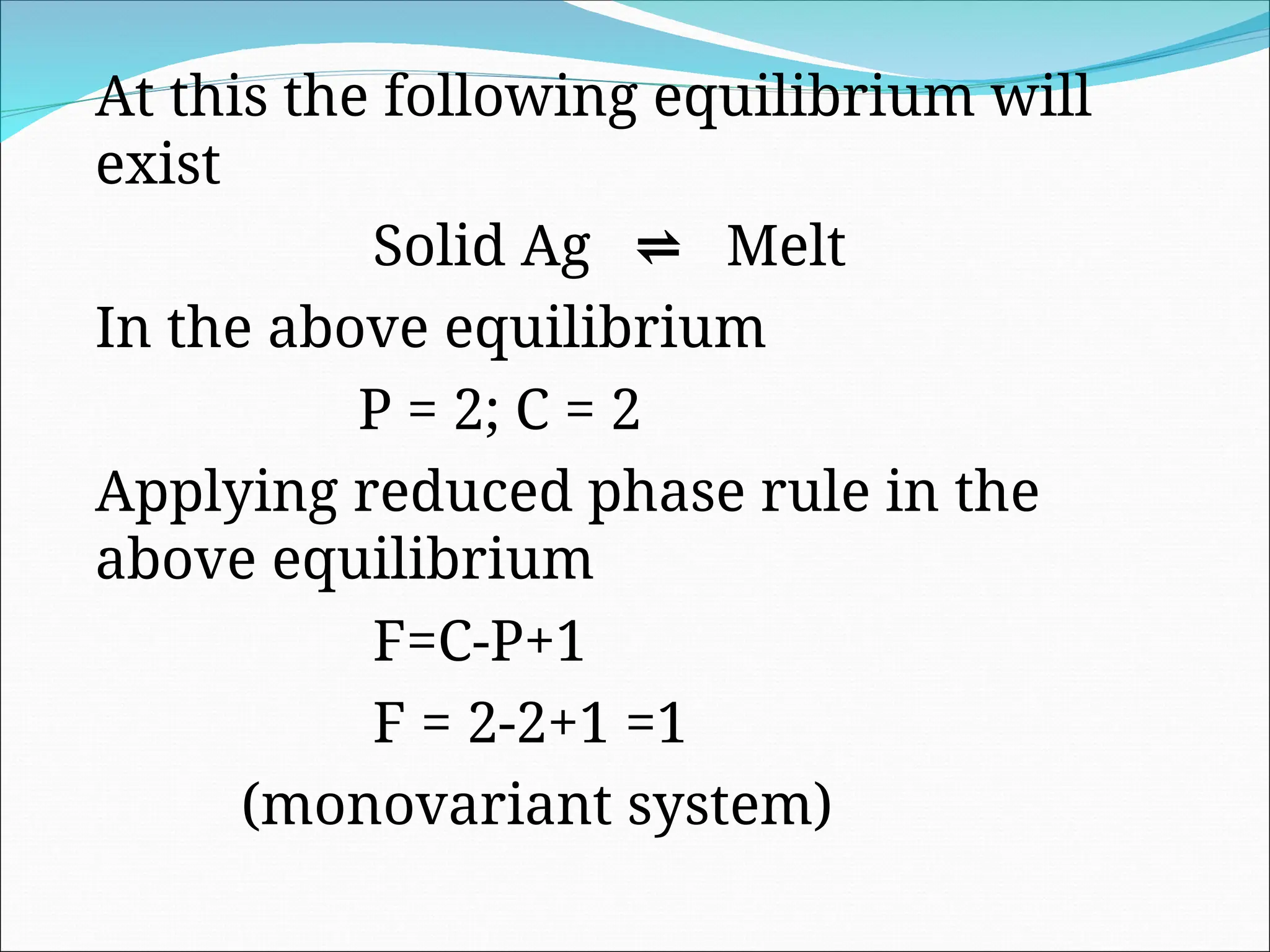 At this the following equilibrium will
exist
Solid Ag ⇌ Melt
In the above equilibrium
P = 2; C = 2
Applying reduced phase rule in the
above equilibrium
F=C-P+1
F = 2-2+1 =1
(monovariant system)
 