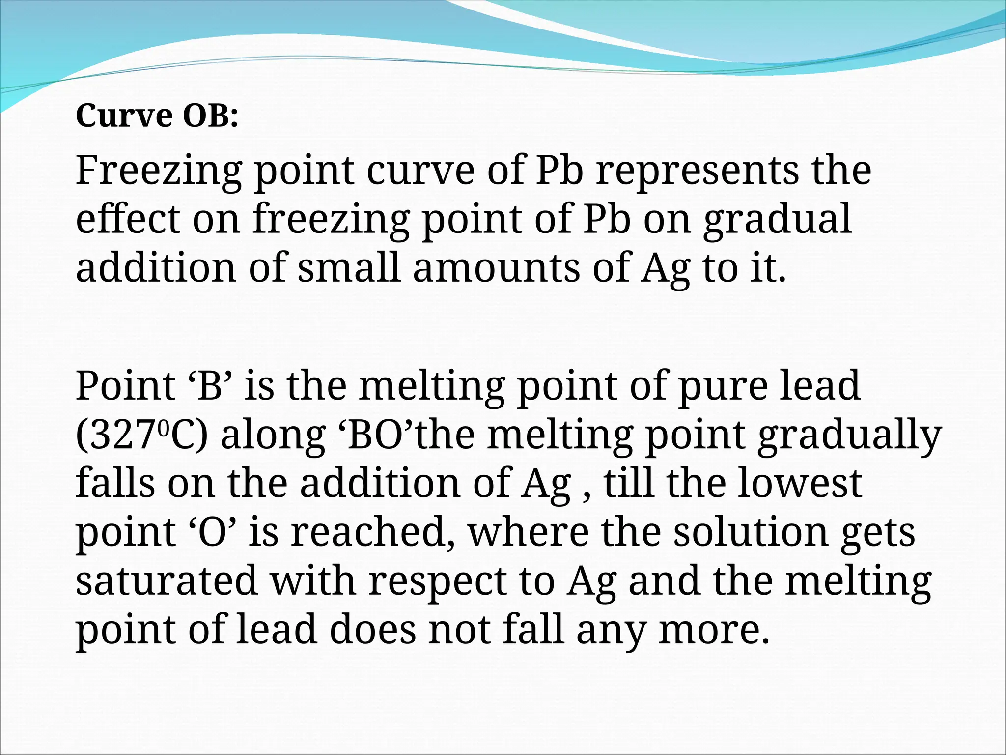 Curve OB:
Freezing point curve of Pb represents the
effect on freezing point of Pb on gradual
addition of small amounts of Ag to it.
Point ‘B’ is the melting point of pure lead
(3270
C) along ‘BO’the melting point gradually
falls on the addition of Ag , till the lowest
point ‘O’ is reached, where the solution gets
saturated with respect to Ag and the melting
point of lead does not fall any more.
 