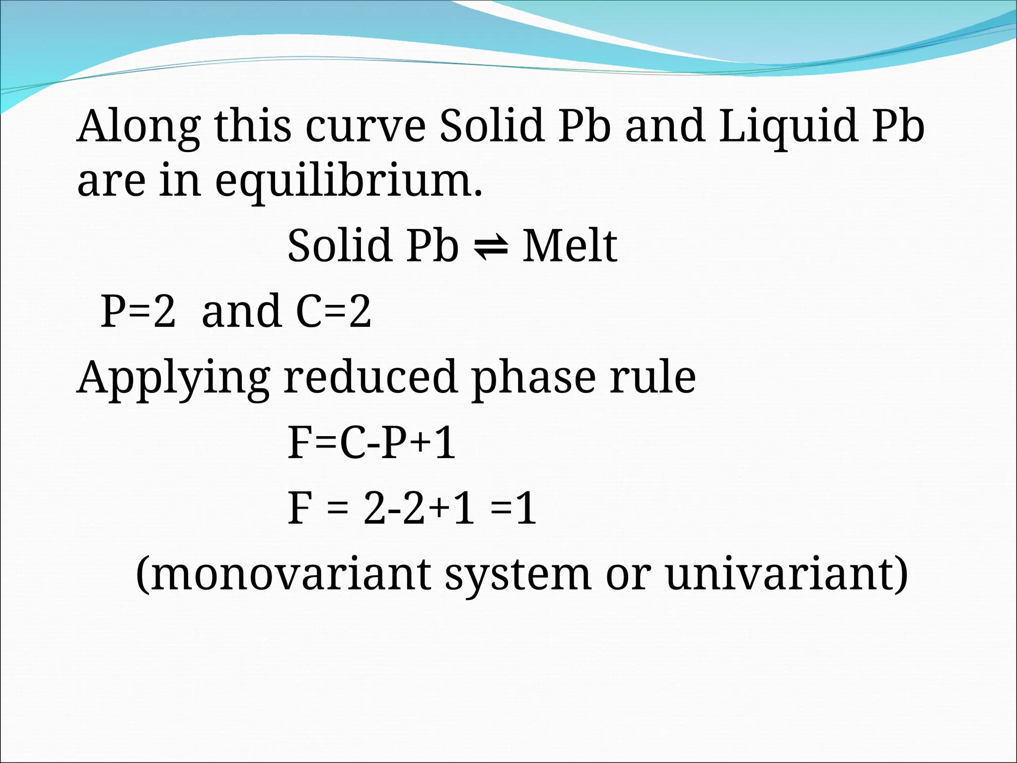 Along this curve Solid Pb and Liquid Pb
are in equilibrium.
Solid Pb ⇌ Melt
P=2 and C=2
Applying reduced phase rule
F=C-P+1
F = 2-2+1 =1
(monovariant system or univariant)
 