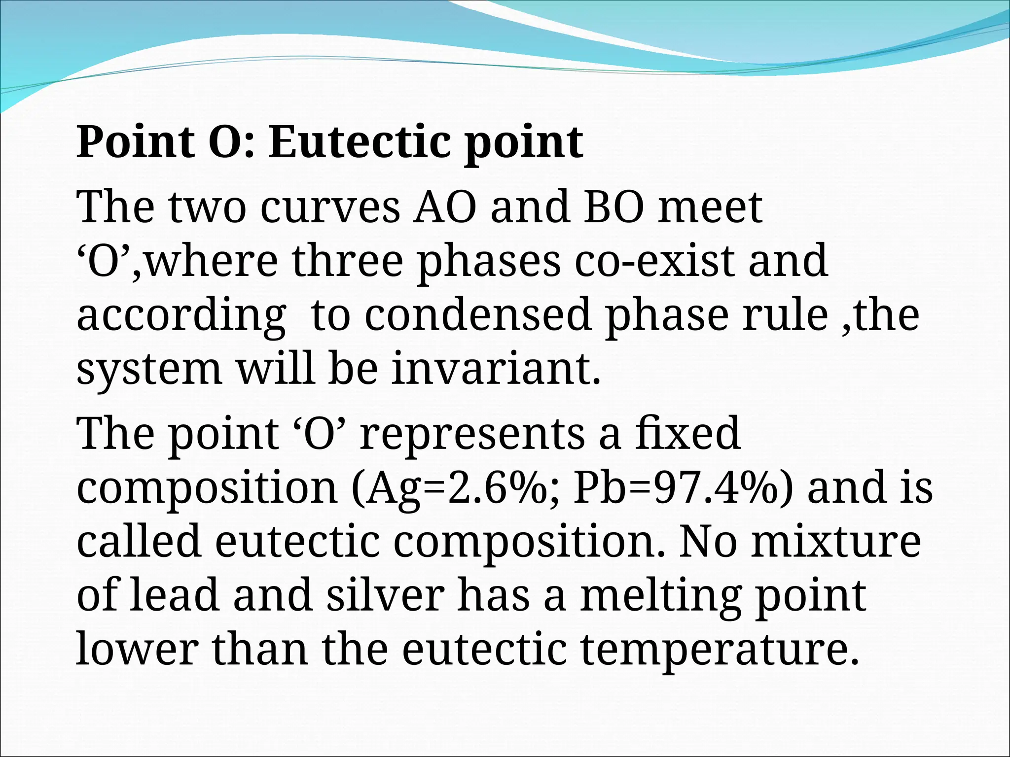 Point O: Eutectic point
The two curves AO and BO meet
‘O’,where three phases co-exist and
according to condensed phase rule ,the
system will be invariant.
The point ‘O’ represents a fixed
composition (Ag=2.6%; Pb=97.4%) and is
called eutectic composition. No mixture
of lead and silver has a melting point
lower than the eutectic temperature.
 