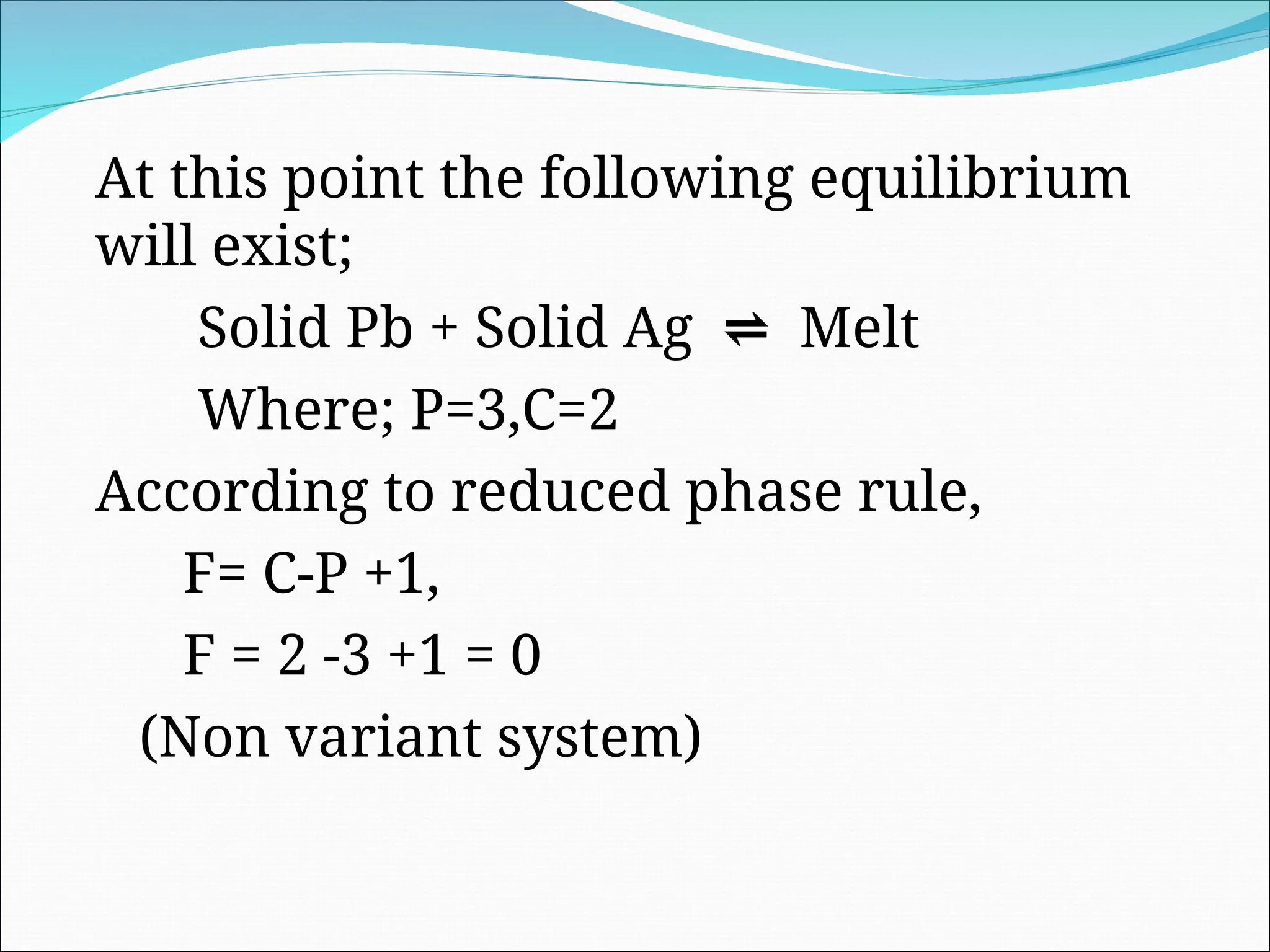 At this point the following equilibrium
will exist;
Solid Pb + Solid Ag ⇌ Melt
Where; P=3,C=2
According to reduced phase rule,
F= C-P +1,
F = 2 -3 +1 = 0
(Non variant system)
 
