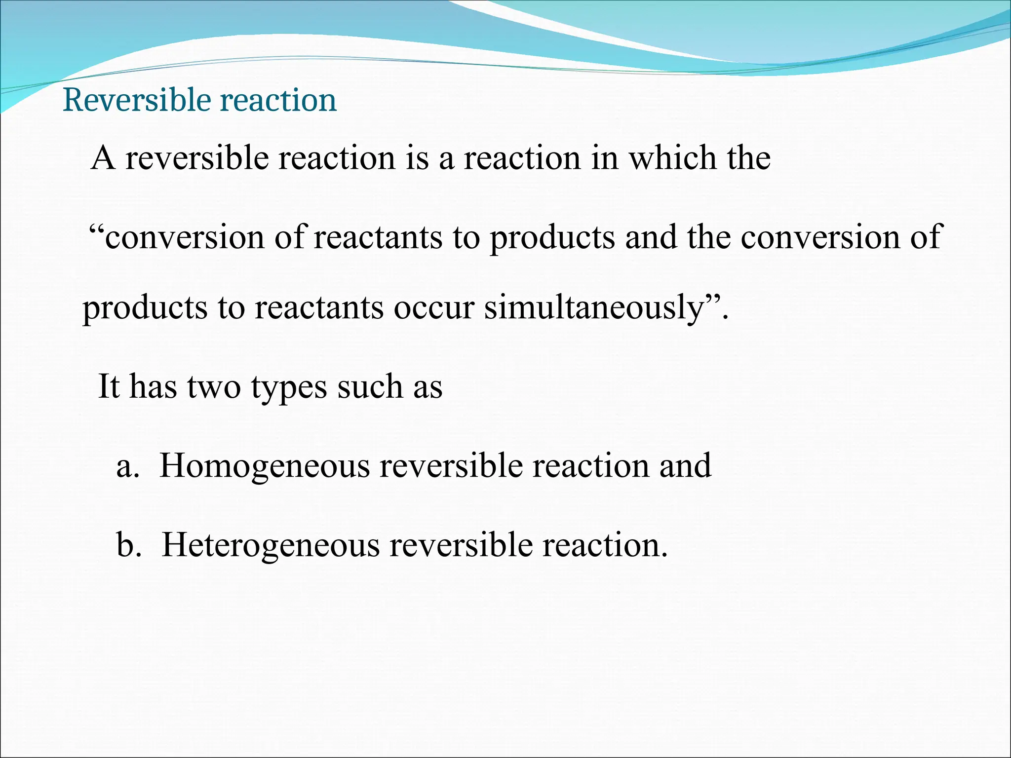 Reversible reaction
A reversible reaction is a reaction in which the
“conversion of reactants to products and the conversion of
products to reactants occur simultaneously”.
It has two types such as
a. Homogeneous reversible reaction and
b. Heterogeneous reversible reaction.
 