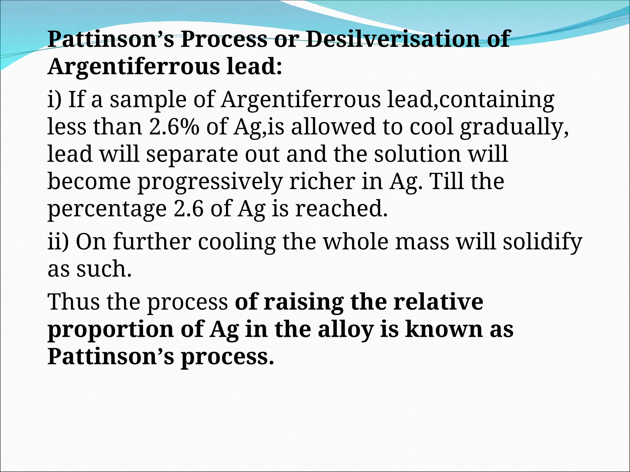 Pattinson’s Process or Desilverisation of
Argentiferrous lead:
i) If a sample of Argentiferrous lead,containing
less than 2.6% of Ag,is allowed to cool gradually,
lead will separate out and the solution will
become progressively richer in Ag. Till the
percentage 2.6 of Ag is reached.
ii) On further cooling the whole mass will solidify
as such.
Thus the process of raising the relative
proportion of Ag in the alloy is known as
Pattinson’s process.
 