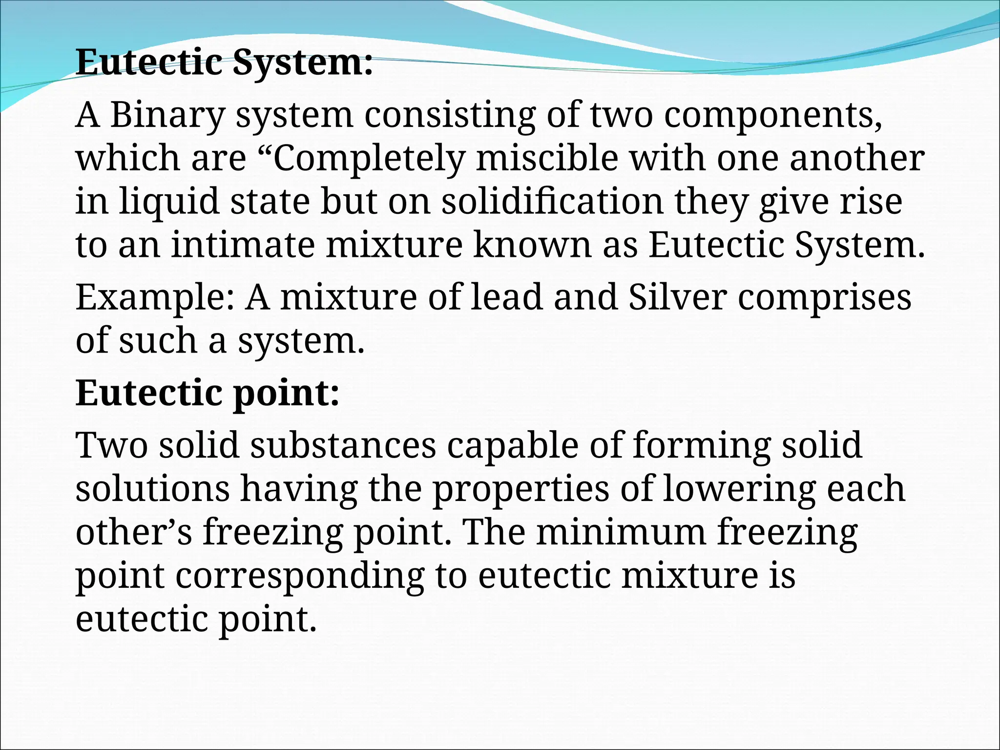 Eutectic System:
A Binary system consisting of two components,
which are “Completely miscible with one another
in liquid state but on solidification they give rise
to an intimate mixture known as Eutectic System.
Example: A mixture of lead and Silver comprises
of such a system.
Eutectic point:
Two solid substances capable of forming solid
solutions having the properties of lowering each
other’s freezing point. The minimum freezing
point corresponding to eutectic mixture is
eutectic point.
 