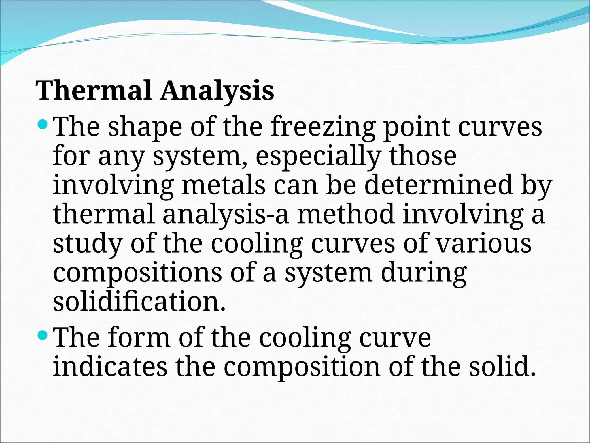 Thermal Analysis
The shape of the freezing point curves
for any system, especially those
involving metals can be determined by
thermal analysis-a method involving a
study of the cooling curves of various
compositions of a system during
solidification.
The form of the cooling curve
indicates the composition of the solid.
 