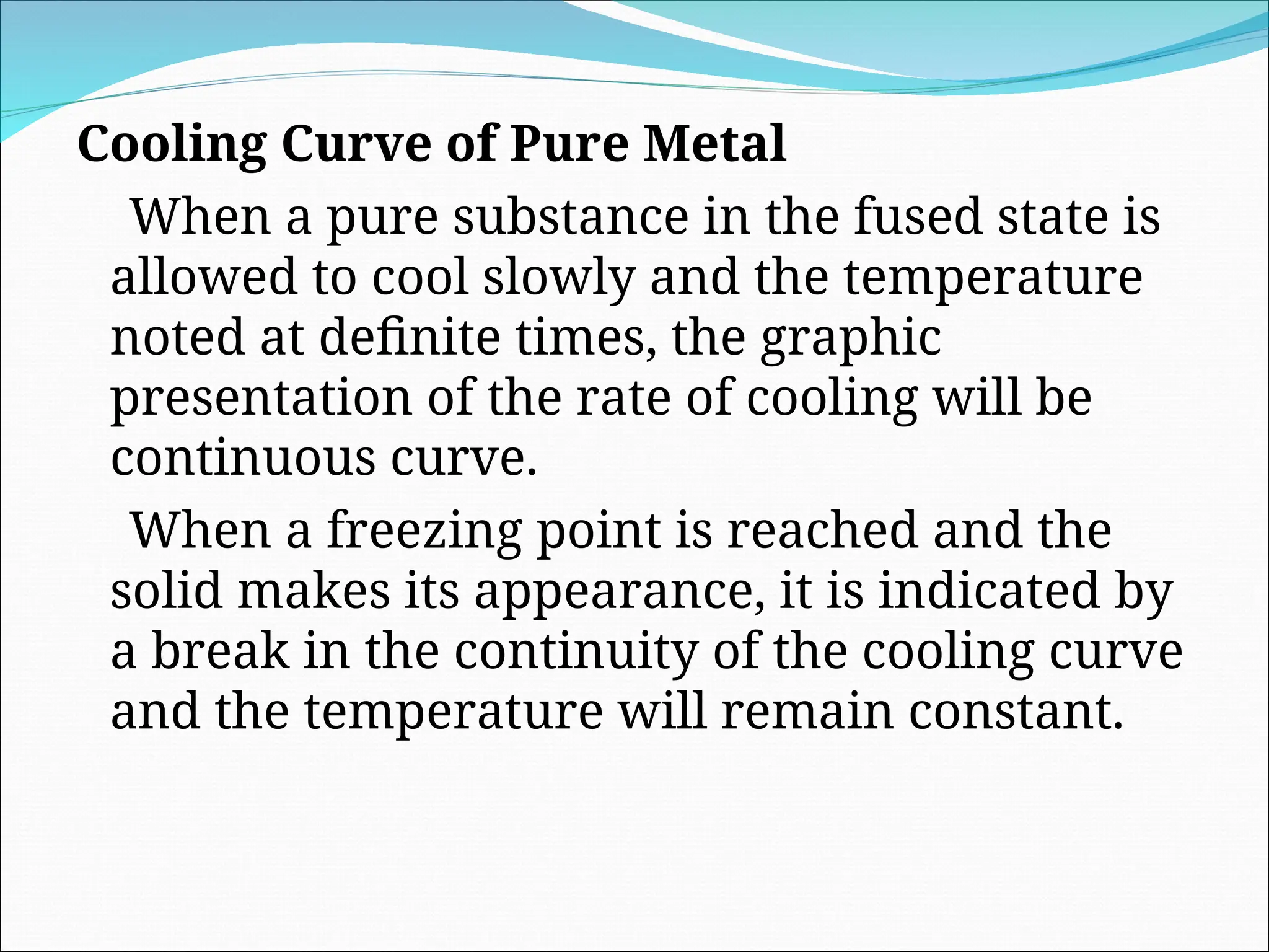 Cooling Curve of Pure Metal
When a pure substance in the fused state is
allowed to cool slowly and the temperature
noted at definite times, the graphic
presentation of the rate of cooling will be
continuous curve.
When a freezing point is reached and the
solid makes its appearance, it is indicated by
a break in the continuity of the cooling curve
and the temperature will remain constant.
 