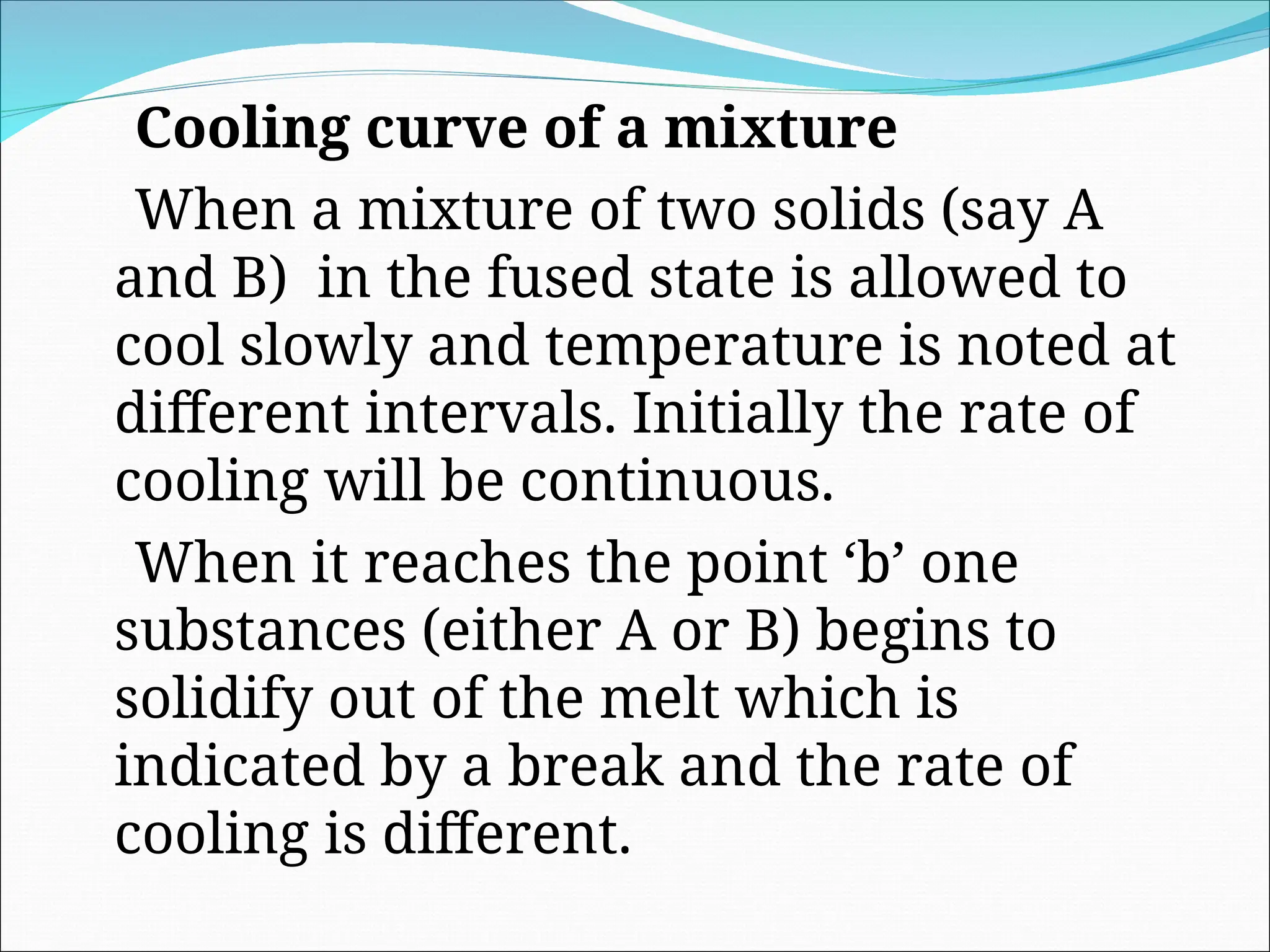 Cooling curve of a mixture
When a mixture of two solids (say A
and B) in the fused state is allowed to
cool slowly and temperature is noted at
different intervals. Initially the rate of
cooling will be continuous.
When it reaches the point ‘b’ one
substances (either A or B) begins to
solidify out of the melt which is
indicated by a break and the rate of
cooling is different.
 