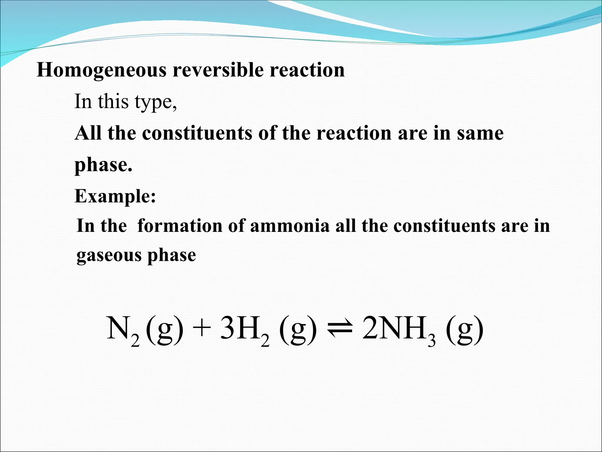 Homogeneous reversible reaction
In this type,
All the constituents of the reaction are in same
phase.
Example:
In the formation of ammonia all the constituents are in
gaseous phase
N2 (g) + 3H2 (g) 2NH
⇌ 3 (g)
 
