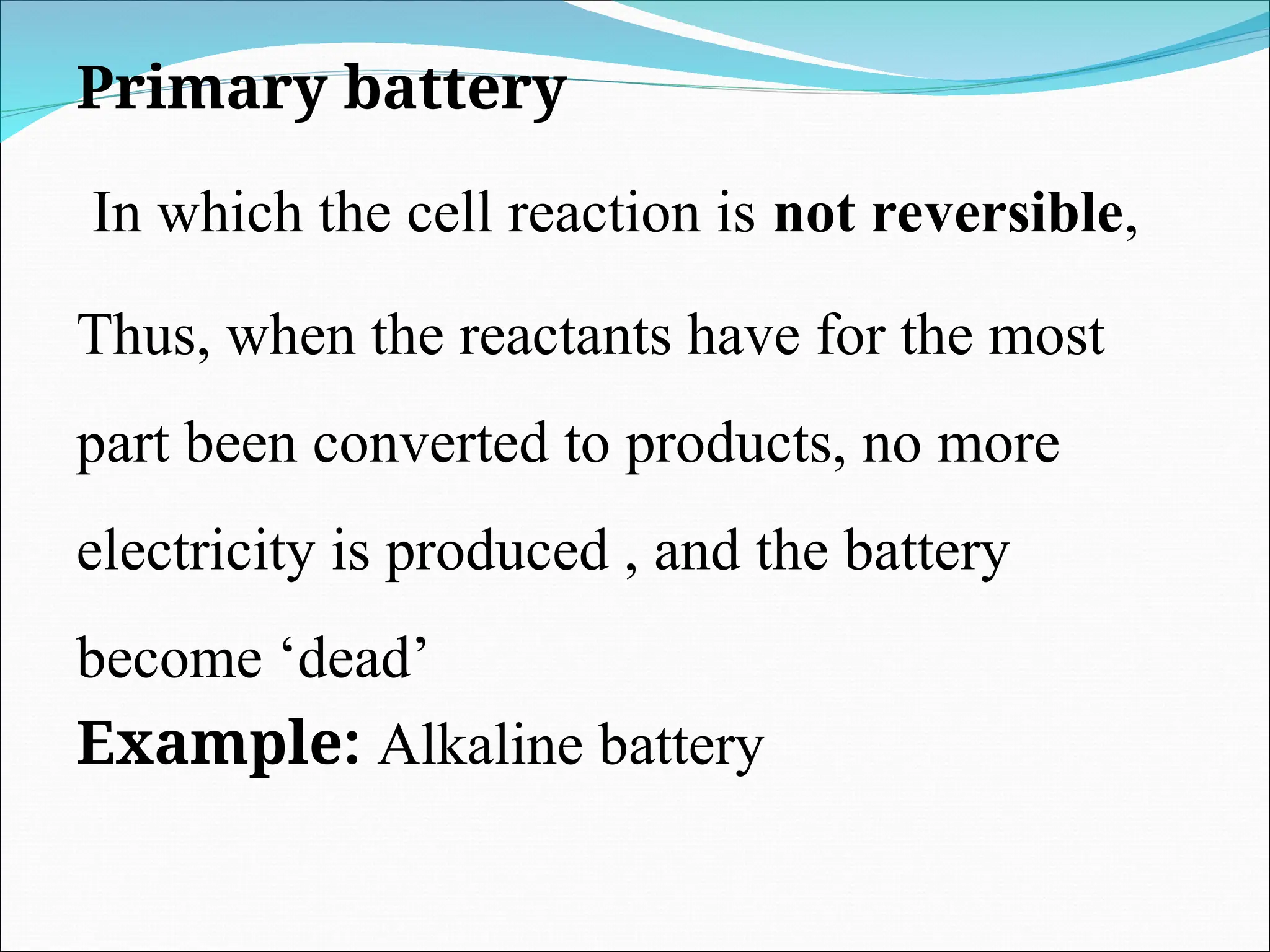 Primary battery
In which the cell reaction is not reversible,
Thus, when the reactants have for the most
part been converted to products, no more
electricity is produced , and the battery
become ‘dead’
Example: Alkaline battery
 