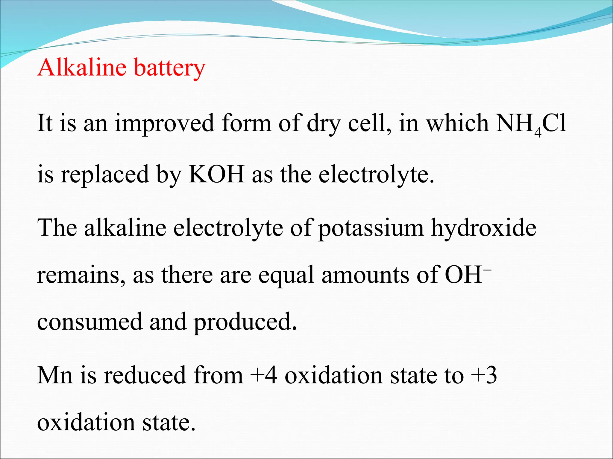 Alkaline battery
It is an improved form of dry cell, in which NH4Cl
is replaced by KOH as the electrolyte.
The alkaline electrolyte of potassium hydroxide
remains, as there are equal amounts of OH−
consumed and produced.
Mn is reduced from +4 oxidation state to +3
oxidation state.
 