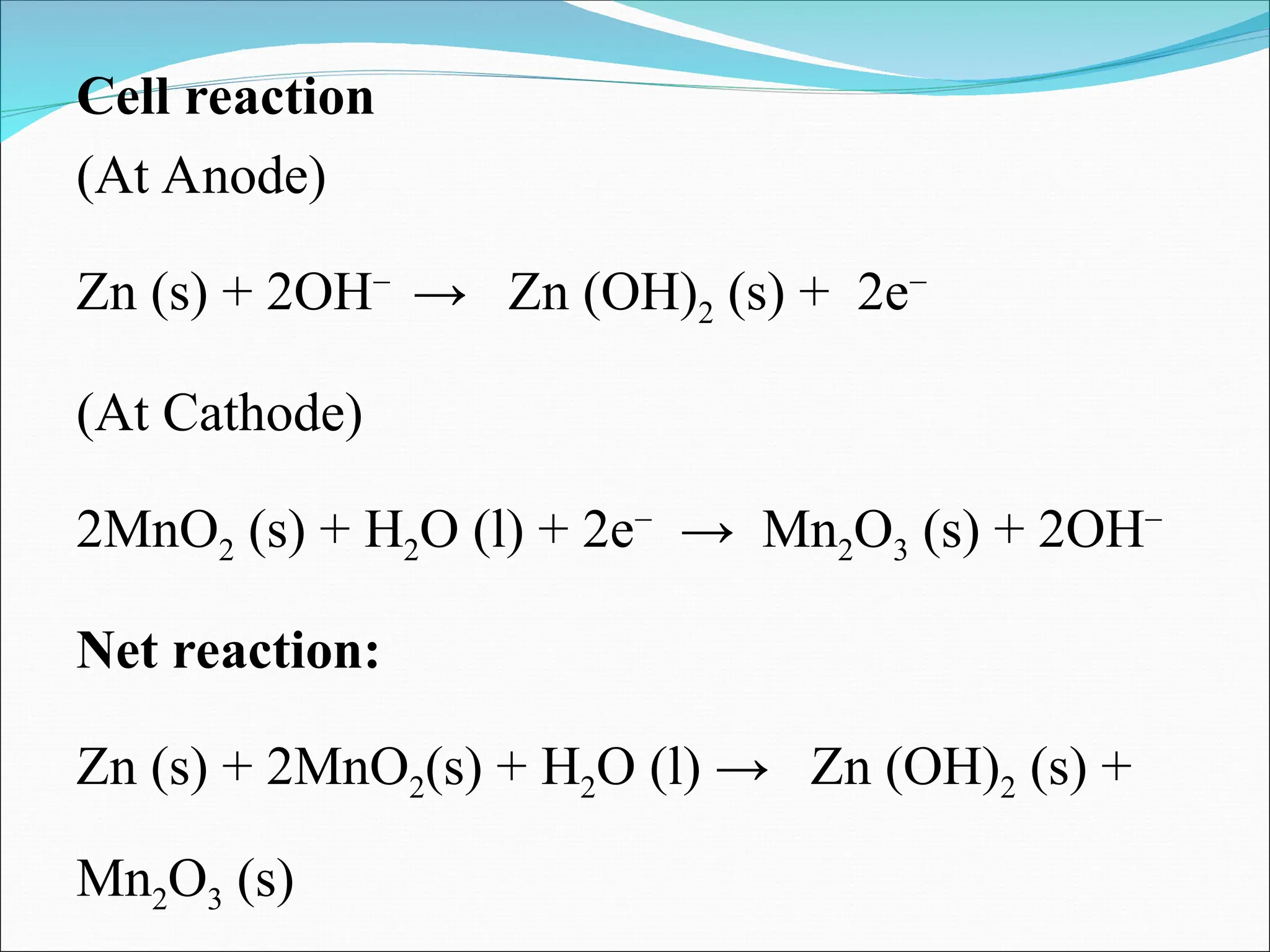 Cell reaction
(At Anode)
Zn (s) + 2OH−
→ Zn (OH)2 (s) + 2e−
(At Cathode)
2MnO2 (s) + H2O (l) + 2e−
→ Mn2O3 (s) + 2OH−
Net reaction:
Zn (s) + 2MnO2(s) + H2O (l) → Zn (OH)2 (s) +
Mn2O3 (s)
 