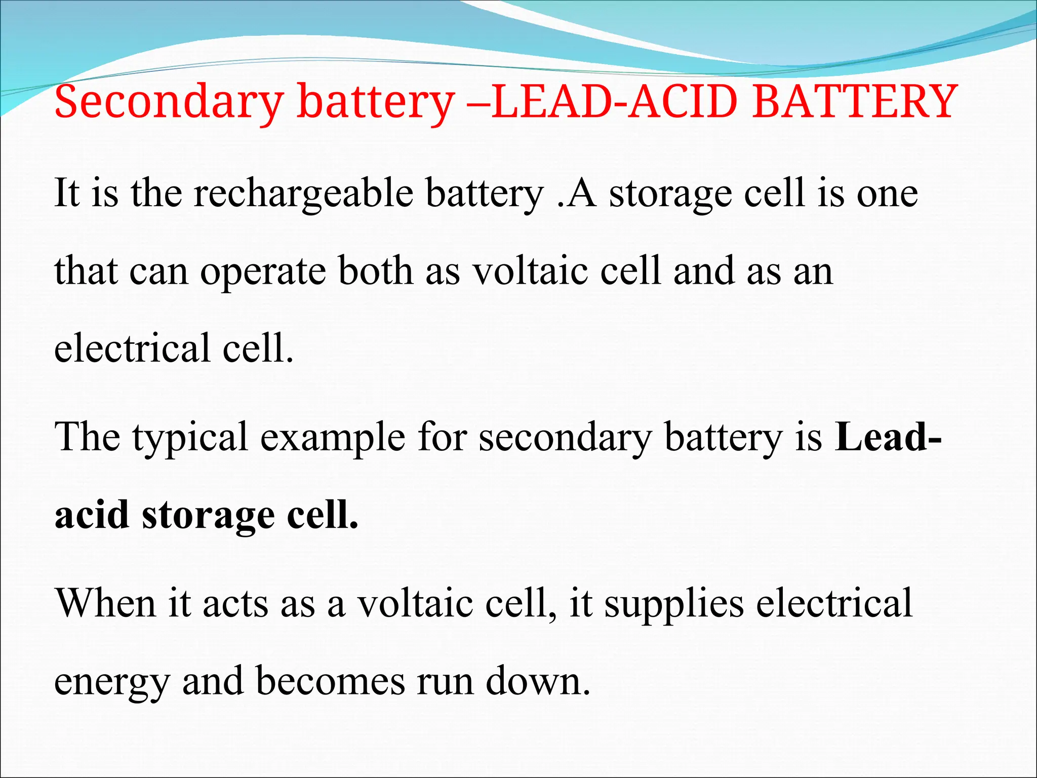Secondary battery –LEAD-ACID BATTERY
It is the rechargeable battery .A storage cell is one
that can operate both as voltaic cell and as an
electrical cell.
The typical example for secondary battery is Lead-
acid storage cell.
When it acts as a voltaic cell, it supplies electrical
energy and becomes run down.
 