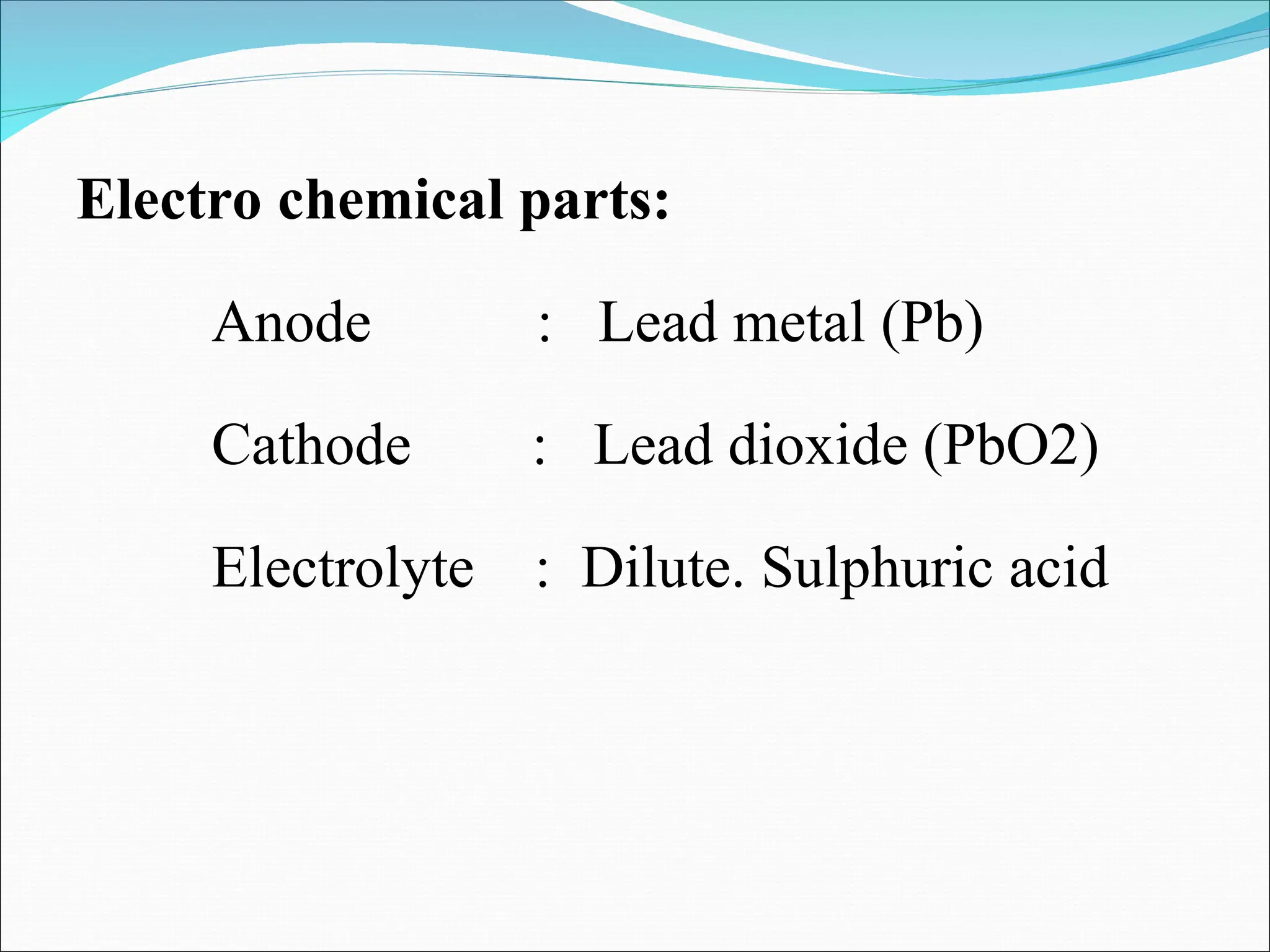 Electro chemical parts:
Anode : Lead metal (Pb)
Cathode : Lead dioxide (PbO2)
Electrolyte : Dilute. Sulphuric acid
 