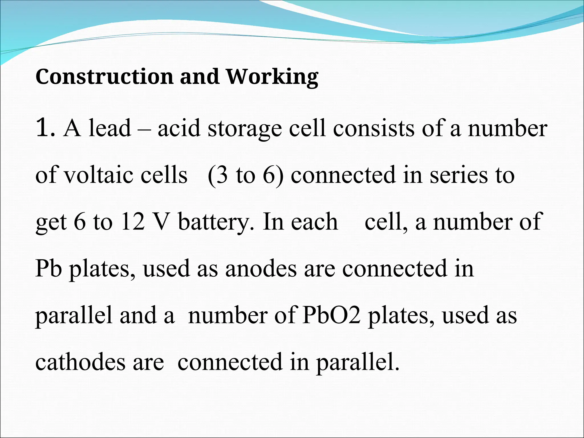 Construction and Working
1. A lead – acid storage cell consists of a number
of voltaic cells (3 to 6) connected in series to
get 6 to 12 V battery. In each cell, a number of
Pb plates, used as anodes are connected in
parallel and a number of PbO2 plates, used as
cathodes are connected in parallel.
 