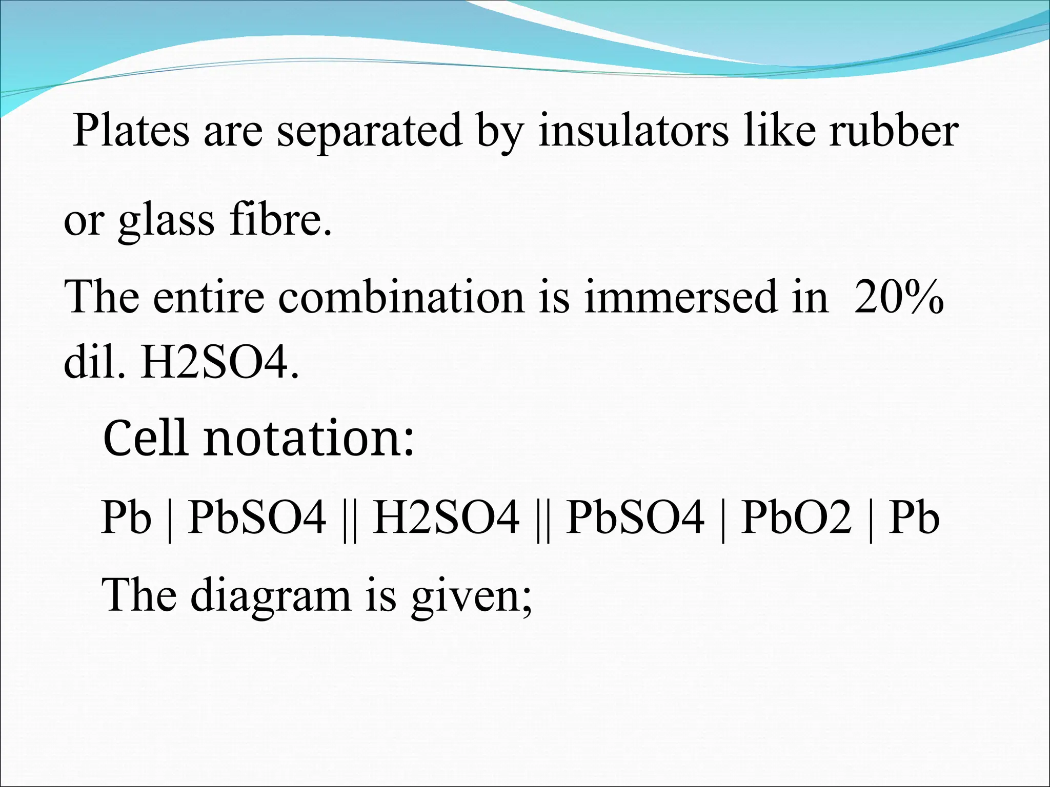 Plates are separated by insulators like rubber
or glass fibre.
The entire combination is immersed in 20%
dil. H2SO4.
Cell notation:
Pb | PbSO4 || H2SO4 || PbSO4 | PbO2 | Pb
The diagram is given;
 