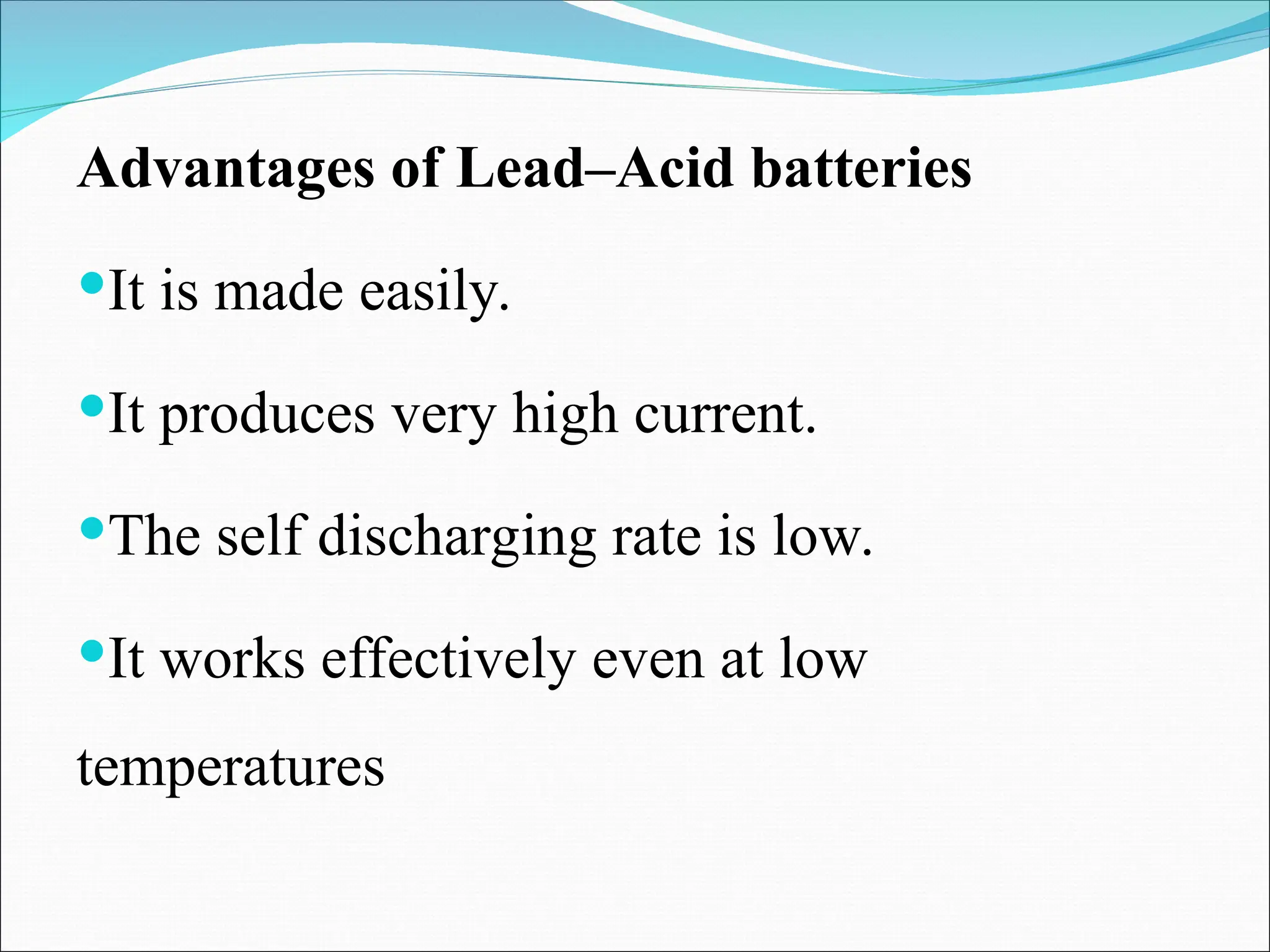 Advantages of Lead–Acid batteries
It is made easily.
It produces very high current.
The self discharging rate is low.
It works effectively even at low
temperatures
 