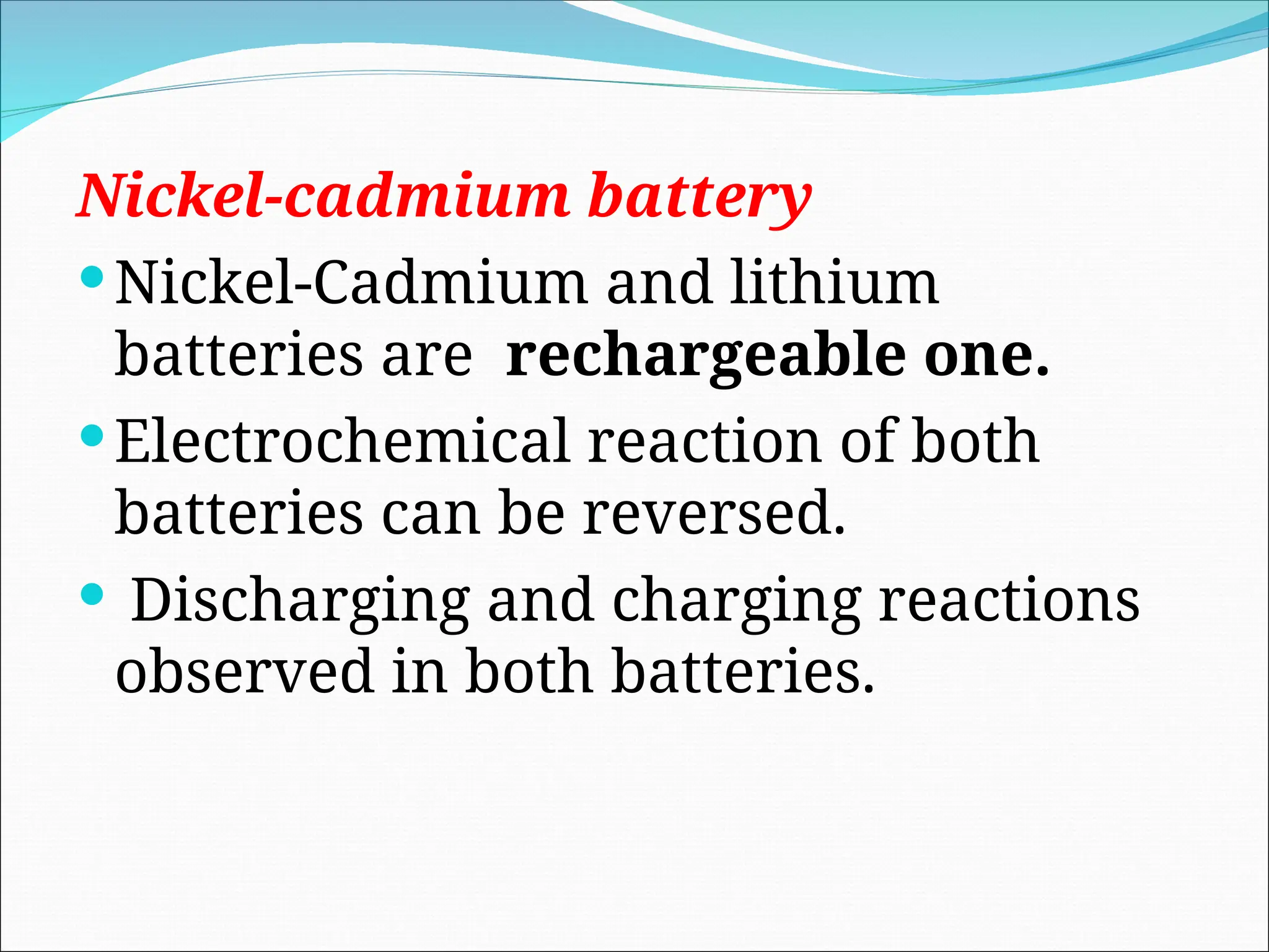 Nickel-cadmium battery
Nickel-Cadmium and lithium
batteries are rechargeable one.
Electrochemical reaction of both
batteries can be reversed.
 Discharging and charging reactions
observed in both batteries.
 
