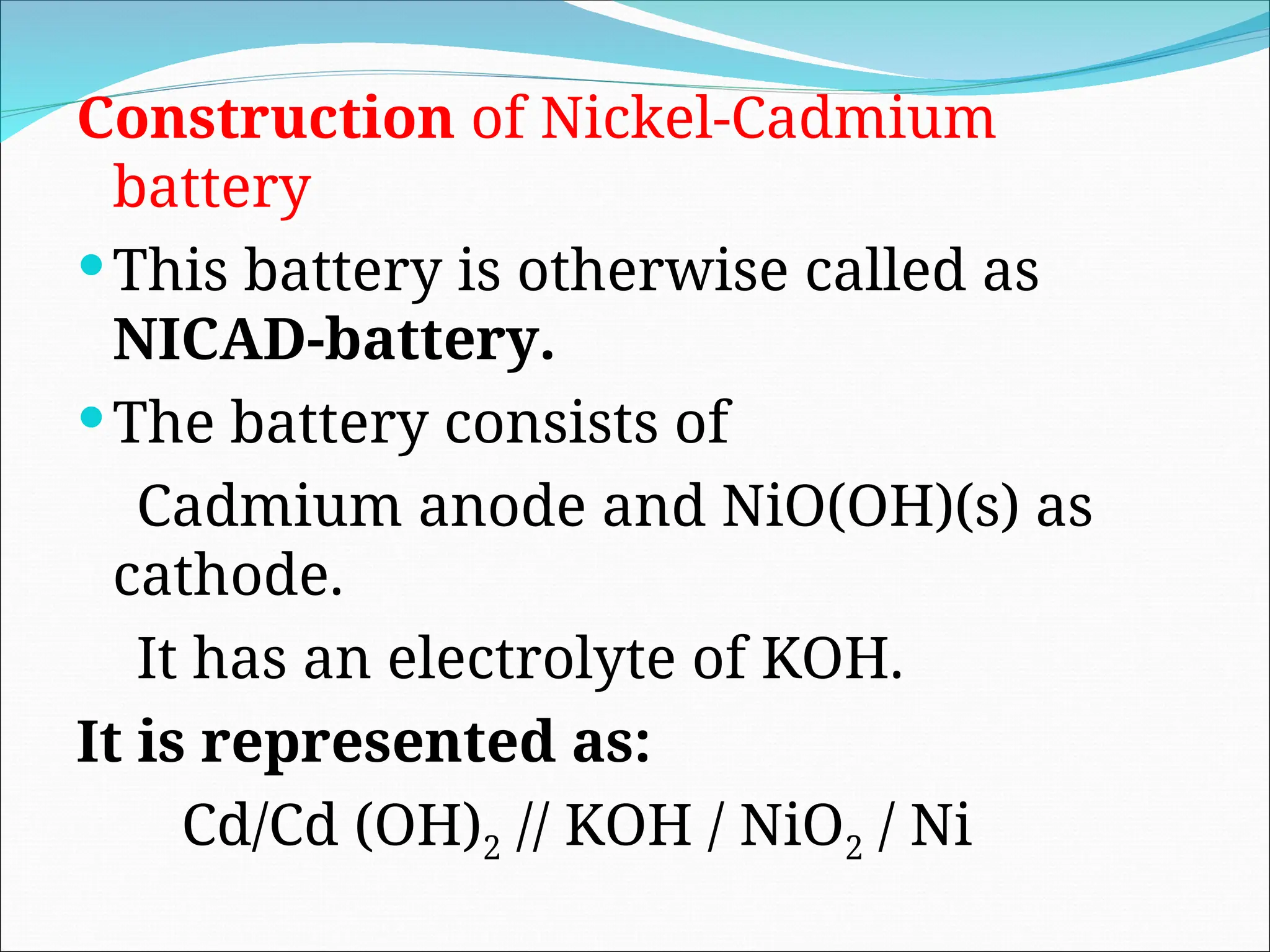 Construction of Nickel-Cadmium
battery
This battery is otherwise called as
NICAD-battery.
The battery consists of
Cadmium anode and NiO(OH)(s) as
cathode.
It has an electrolyte of KOH.
It is represented as:
Cd/Cd (OH)2 // KOH / NiO2 / Ni
 