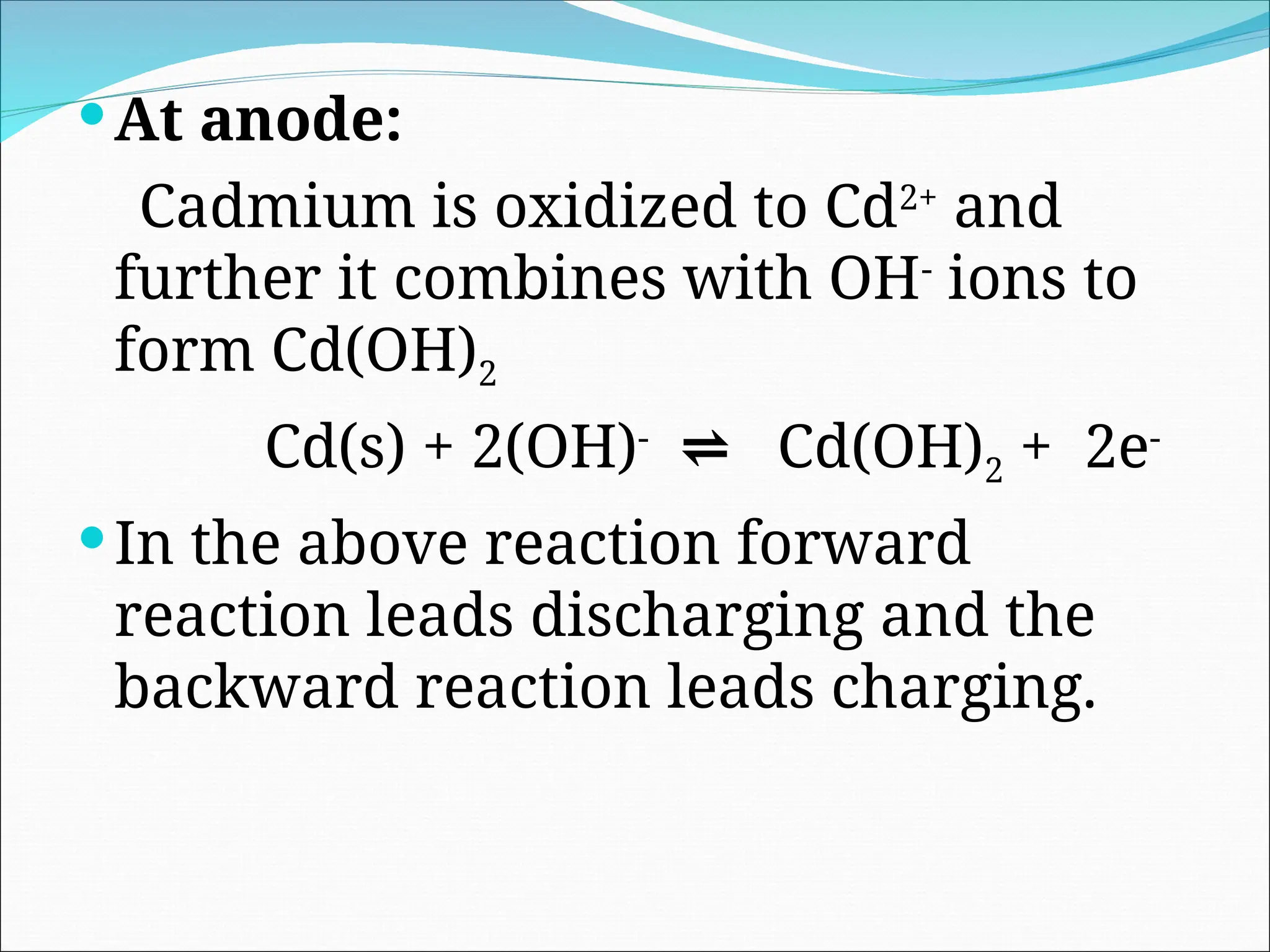 At anode:
Cadmium is oxidized to Cd2+
and
further it combines with OH-
ions to
form Cd(OH)2
Cd(s) + 2(OH)-
⇌ Cd(OH)2 + 2e-
In the above reaction forward
reaction leads discharging and the
backward reaction leads charging.
 