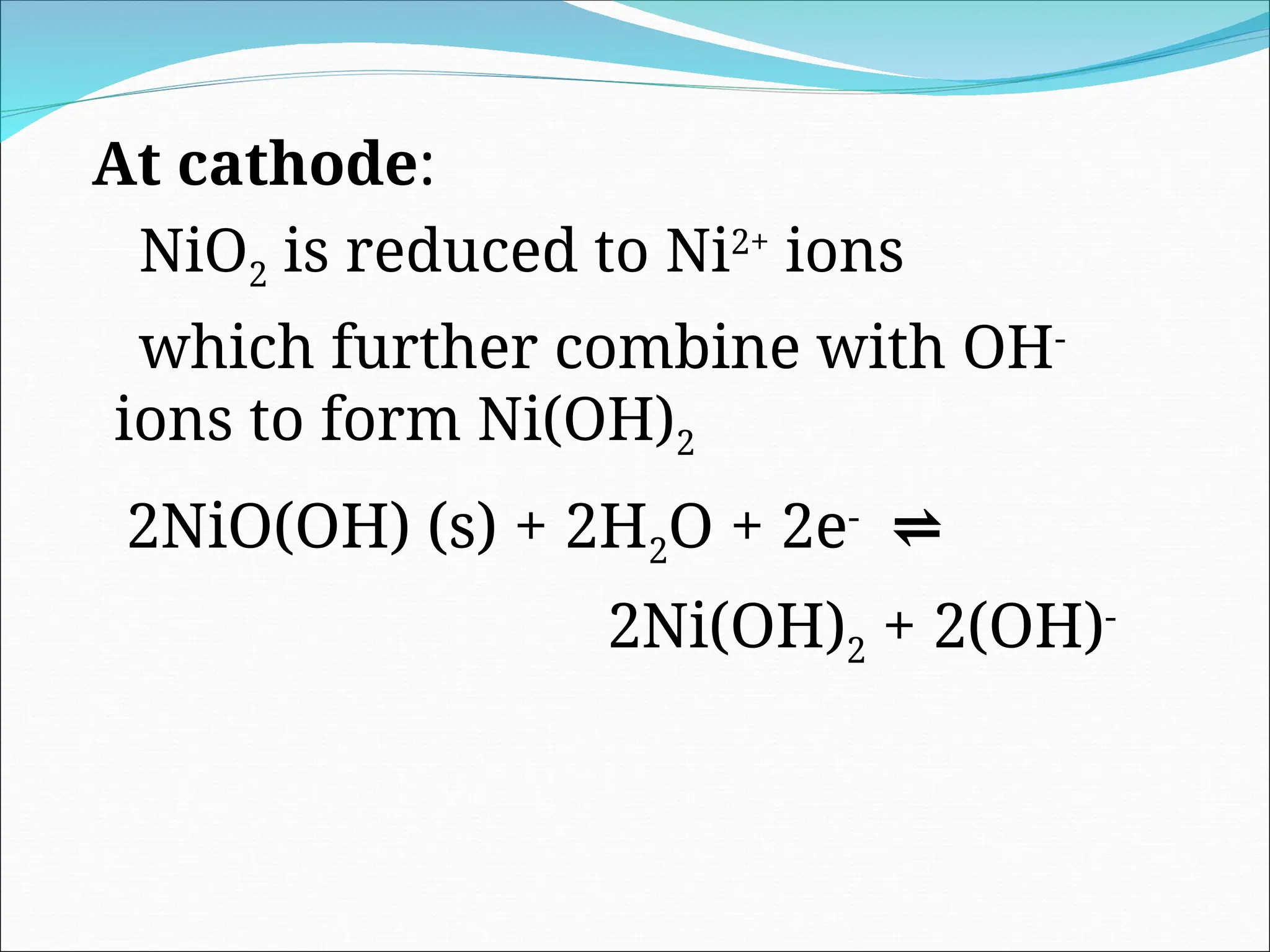 At cathode:
NiO2 is reduced to Ni2+
ions
which further combine with OH-
ions to form Ni(OH)2
2NiO(OH) (s) + 2H2O + 2e-
⇌
2Ni(OH)2 + 2(OH)-
 