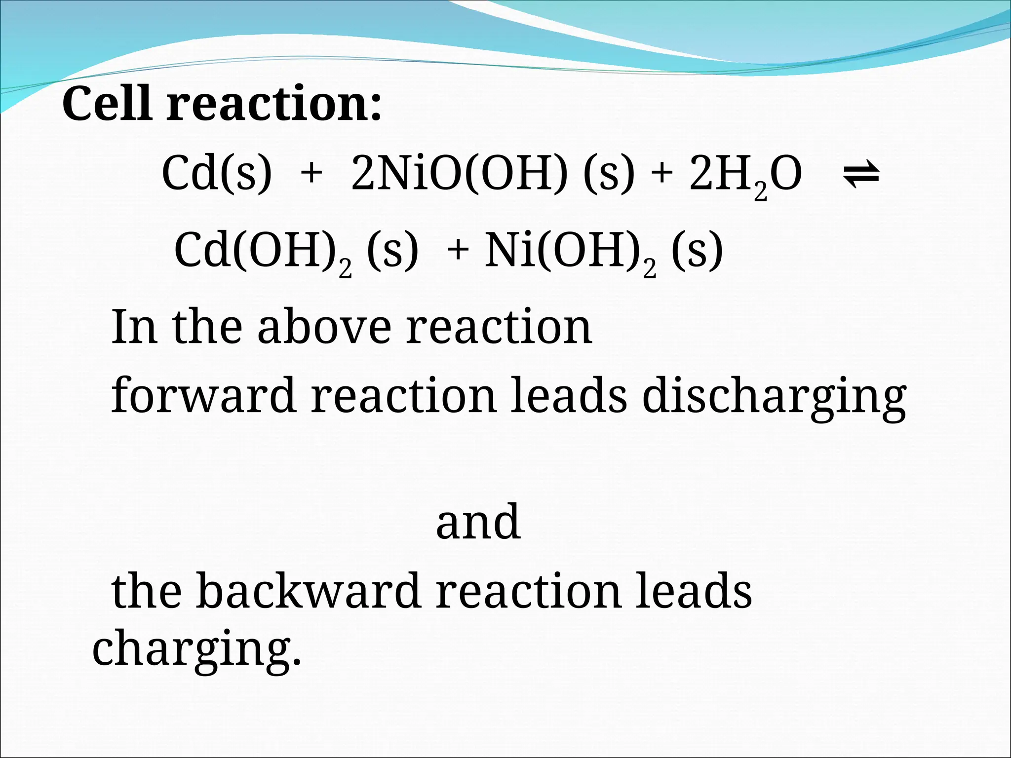 Cell reaction:
Cd(s) + 2NiO(OH) (s) + 2H2O ⇌
Cd(OH)2 (s) + Ni(OH)2 (s)
In the above reaction
forward reaction leads discharging
and
the backward reaction leads
charging.
 
