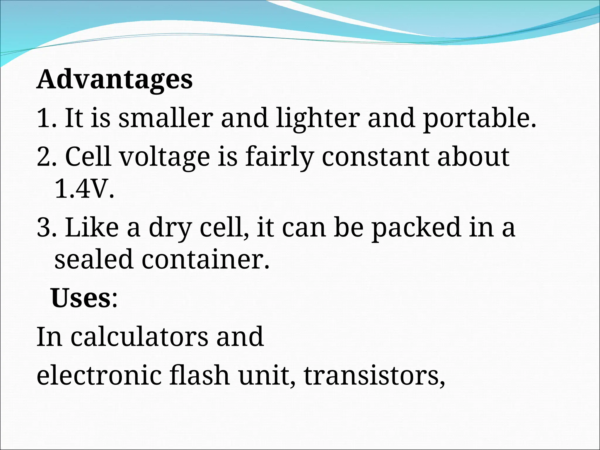 Advantages
1. It is smaller and lighter and portable.
2. Cell voltage is fairly constant about
1.4V.
3. Like a dry cell, it can be packed in a
sealed container.
Uses:
In calculators and
electronic flash unit, transistors,
 