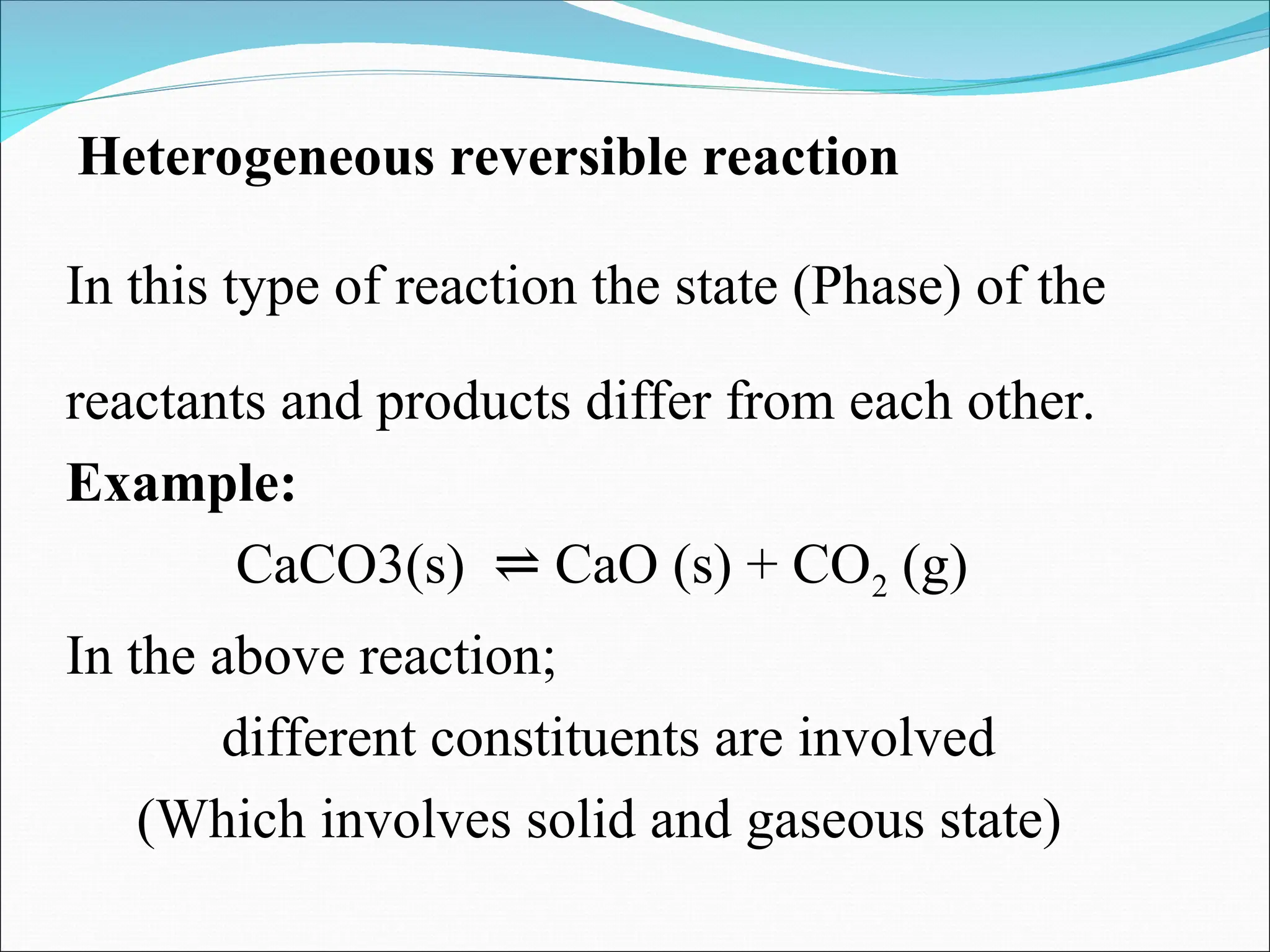 Heterogeneous reversible reaction
In this type of reaction the state (Phase) of the
reactants and products differ from each other.
Example:
CaCO3(s) CaO (s) + CO
⇌ 2 (g)
In the above reaction;
different constituents are involved
(Which involves solid and gaseous state)
 