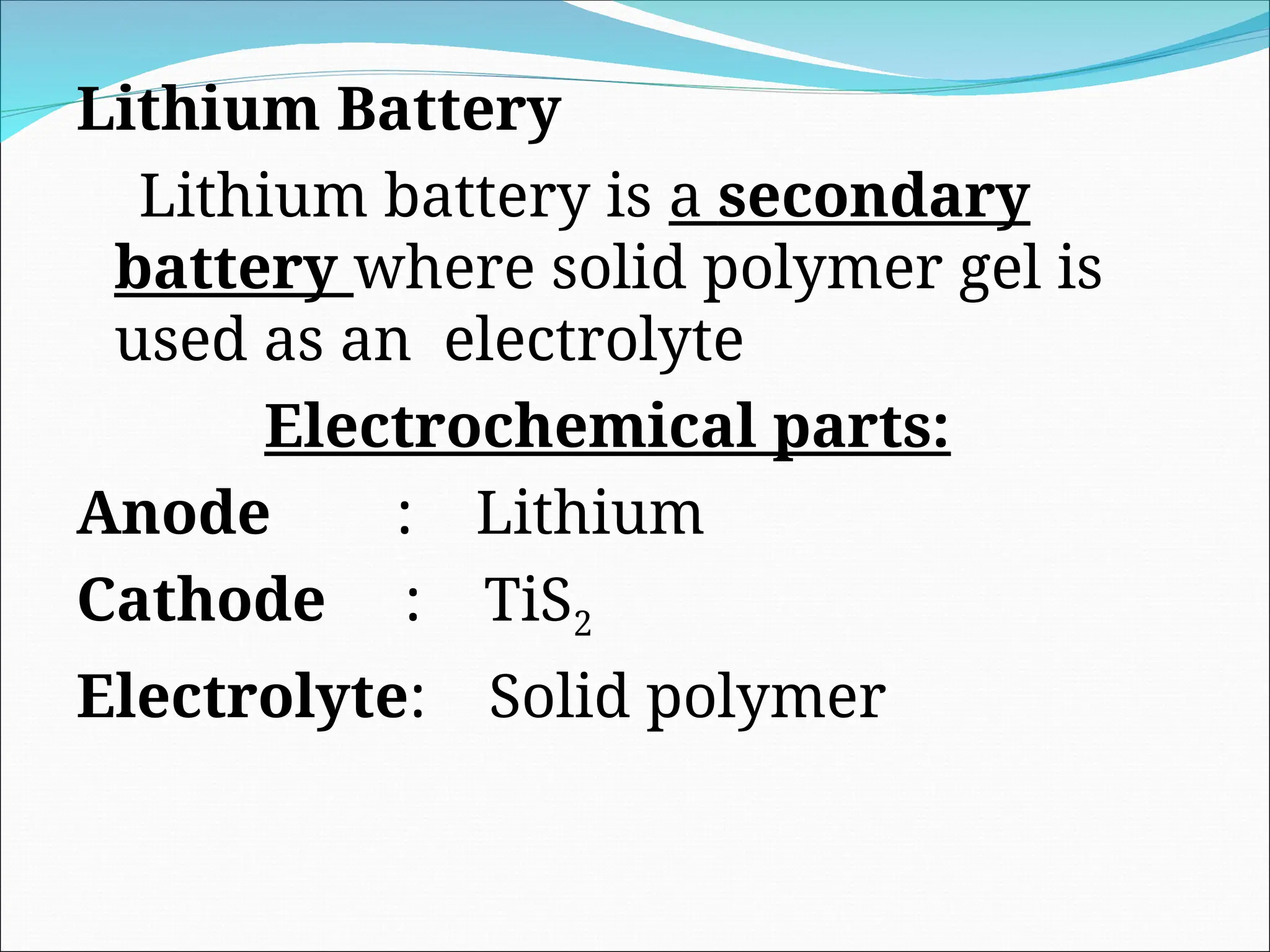 Lithium Battery
Lithium battery is a secondary
battery where solid polymer gel is
used as an electrolyte
Electrochemical parts:
Anode : Lithium
Cathode : TiS2
Electrolyte: Solid polymer
 