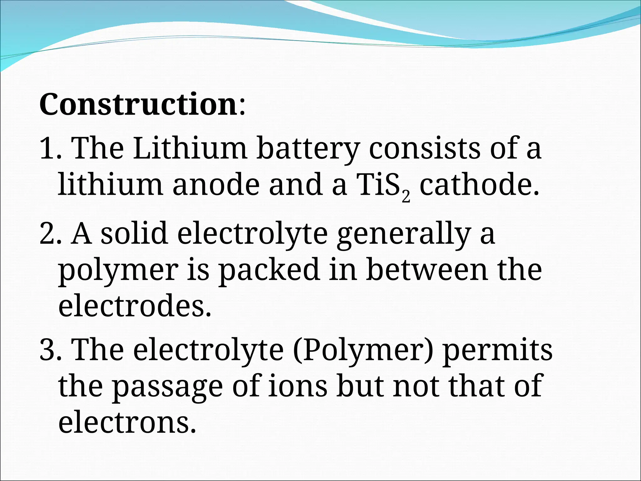 Construction:
1. The Lithium battery consists of a
lithium anode and a TiS2 cathode.
2. A solid electrolyte generally a
polymer is packed in between the
electrodes.
3. The electrolyte (Polymer) permits
the passage of ions but not that of
electrons.
 