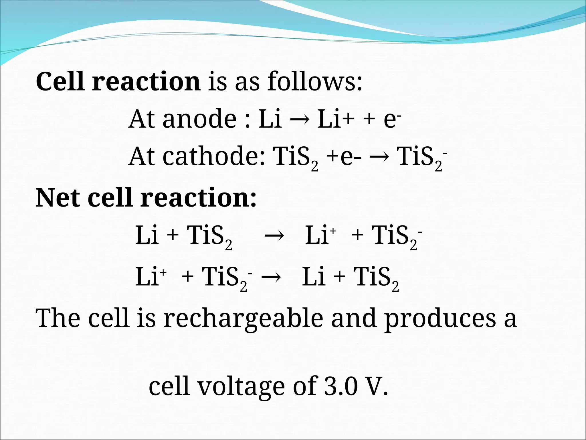 Cell reaction is as follows:
At anode : Li Li+ + e
→ -
At cathode: TiS2 +e- TiS
→ 2
-
Net cell reaction:
Li + TiS2 Li
→ +
+ TiS2
-
Li+
+ TiS2
-
Li + TiS
→ 2
The cell is rechargeable and produces a
cell voltage of 3.0 V.
 