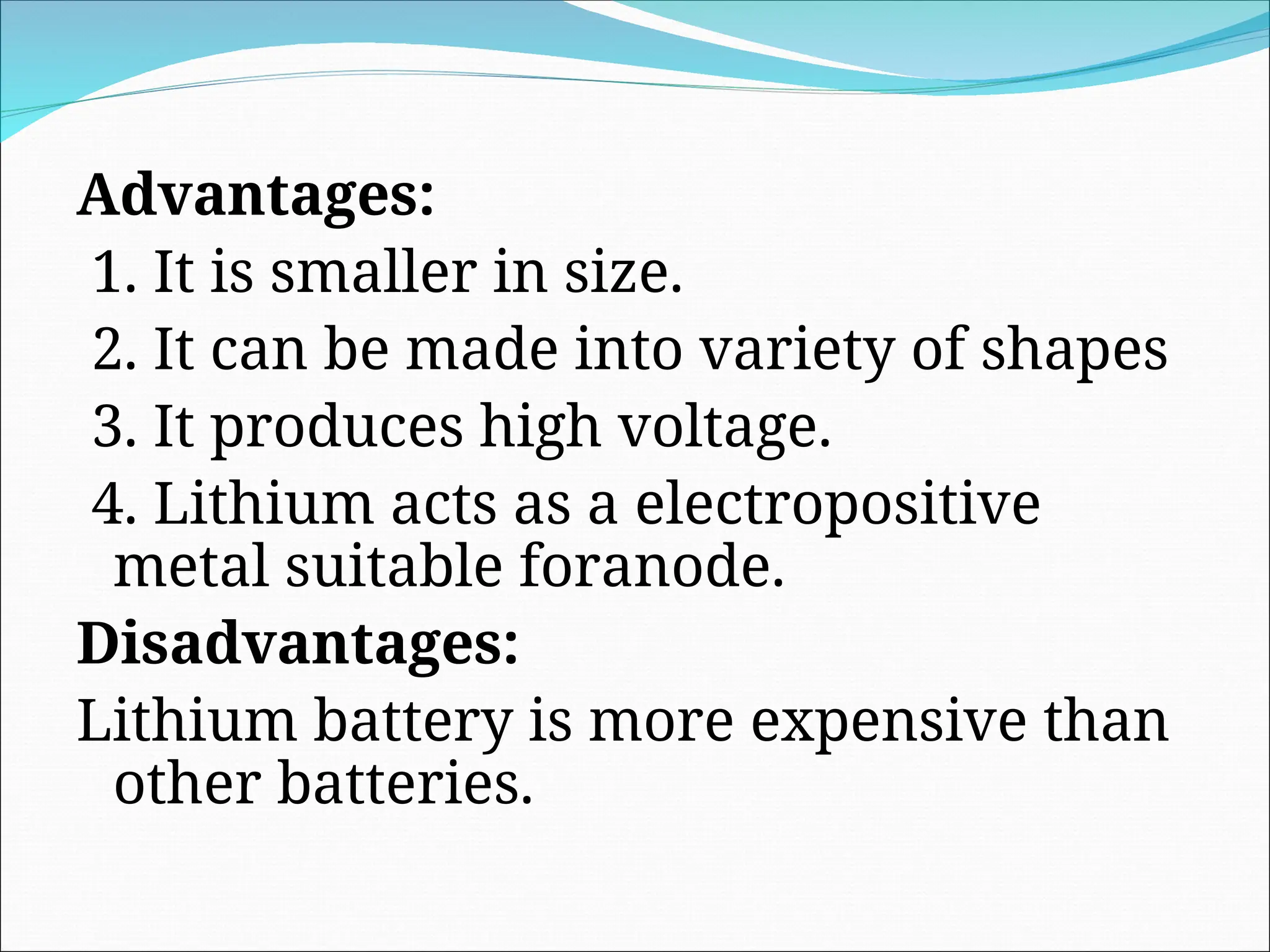 Advantages:
1. It is smaller in size.
2. It can be made into variety of shapes
3. It produces high voltage.
4. Lithium acts as a electropositive
metal suitable foranode.
Disadvantages:
Lithium battery is more expensive than
other batteries.
 