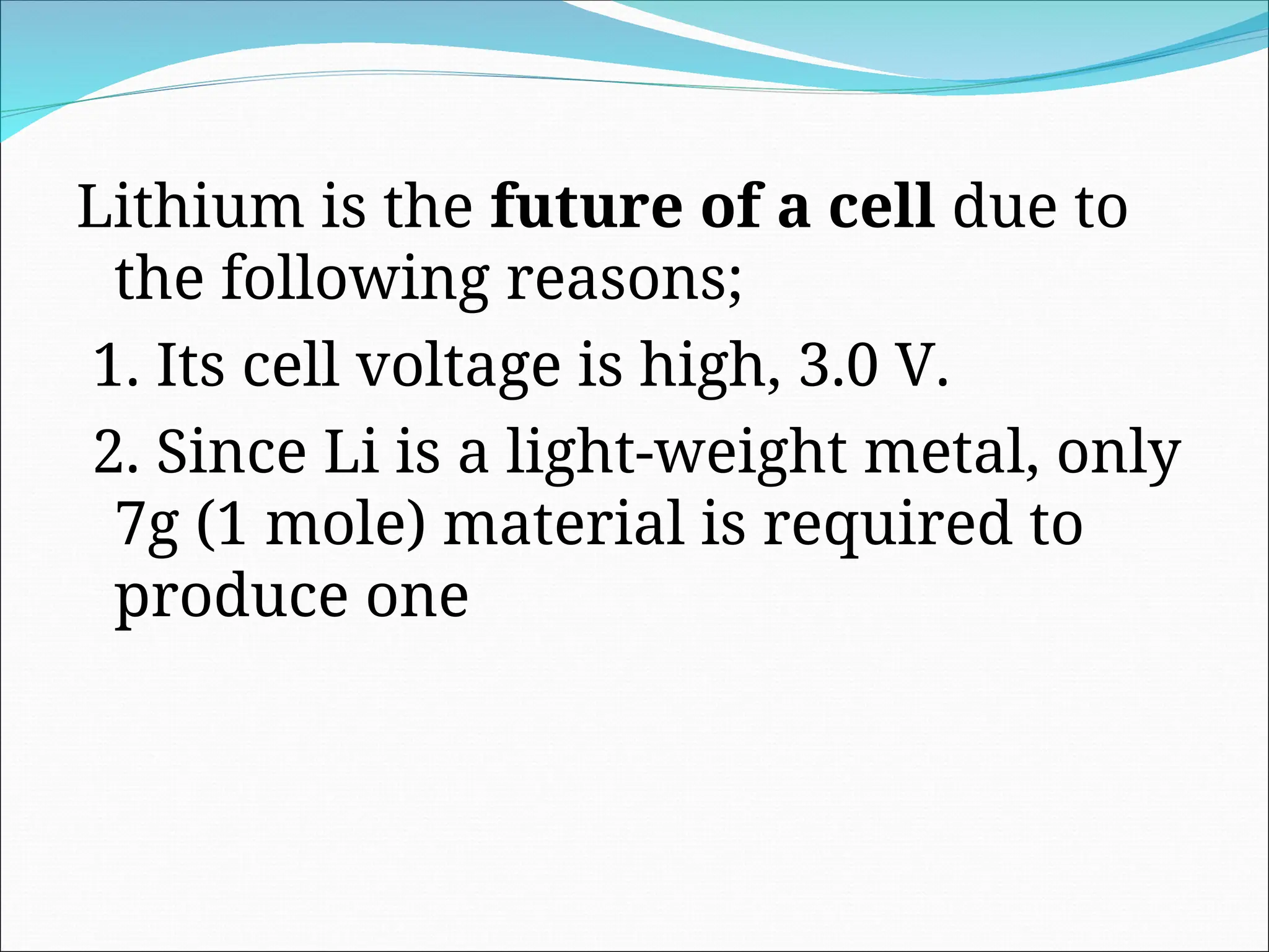 Lithium is the future of a cell due to
the following reasons;
1. Its cell voltage is high, 3.0 V.
2. Since Li is a light-weight metal, only
7g (1 mole) material is required to
produce one
 