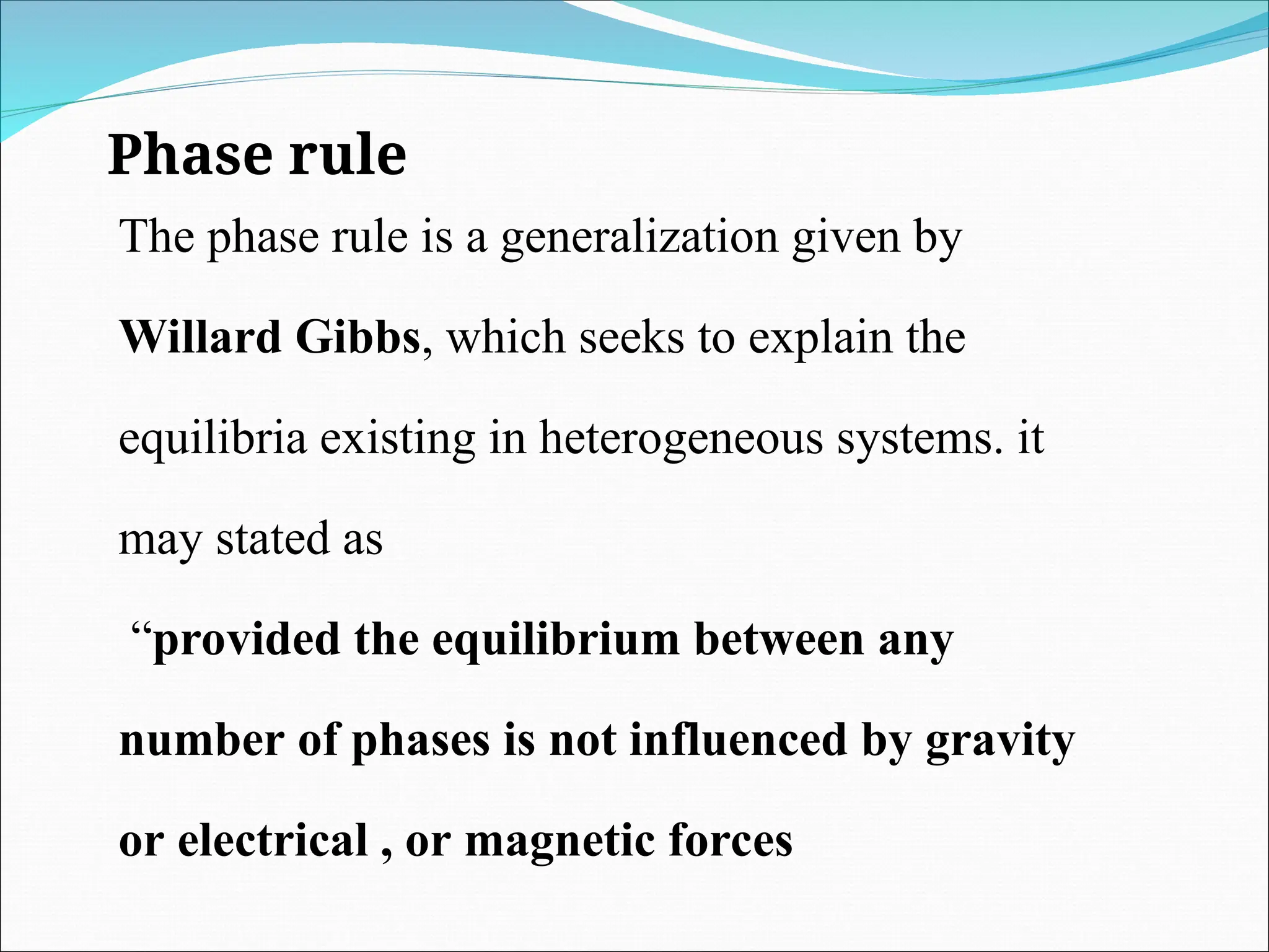 Phase rule
The phase rule is a generalization given by
Willard Gibbs, which seeks to explain the
equilibria existing in heterogeneous systems. it
may stated as
“provided the equilibrium between any
number of phases is not influenced by gravity
or electrical , or magnetic forces
 