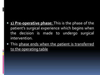  1) Pre-operative phase: This is the phase of the
patient’s surgical experience which begins when
the decision is made to undergo surgical
intervention.
 This phase ends when the patient is transferred
to the operating table
 
