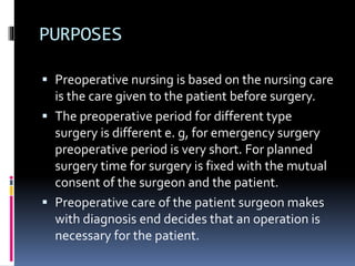 PURPOSES
 Preoperative nursing is based on the nursing care
is the care given to the patient before surgery.
 The preoperative period for different type
surgery is different e. g, for emergency surgery
preoperative period is very short. For planned
surgery time for surgery is fixed with the mutual
consent of the surgeon and the patient.
 Preoperative care of the patient surgeon makes
with diagnosis end decides that an operation is
necessary for the patient.
 