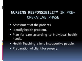 NURSING RESPONSIBILITY IN PRE-
OPERATIVE PHASE
 Assessment of the patients
 Identify health problem.
 Plan for care according to individual health
needs.
 HealthTeaching: client & supportive people.
 Preparation of client for surgery.
 