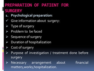 PREPARATION OF PATIENT FOR
SURGERY
1. Psychological preparation:
 Give information about surgery:
 Type of surgery
 Problem to be faced
 Sequence of surgery
 Duration of hospitalization
 Cost of surgery
 Purpose of investigation / treatment done before
surgery
 Necessary arrangement about financial
matters,works,hospitalization.
 