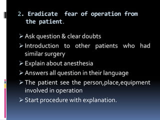 2. Eradicate fear of operation from
the patient.
 Ask question & clear doubts
 Introduction to other patients who had
similar surgery
 Explain about anesthesia
 Answers all question in their language
 The patient see the person,place,equipment
involved in operation
 Start procedure with explanation.
 