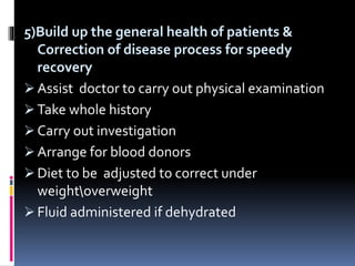 5)Build up the general health of patients &
Correction of disease process for speedy
recovery
 Assist doctor to carry out physical examination
 Take whole history
 Carry out investigation
 Arrange for blood donors
 Diet to be adjusted to correct under
weightoverweight
 Fluid administered if dehydrated
 