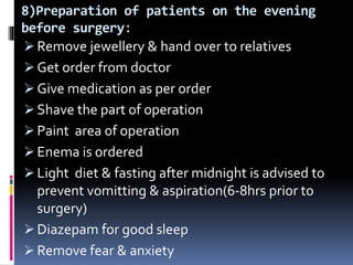 8)Preparation of patients on the evening
before surgery:
 Remove jewellery & hand over to relatives
 Get order from doctor
 Give medication as per order
 Shave the part of operation
 Paint area of operation
 Enema is ordered
 Light diet & fasting after midnight is advised to
prevent vomitting & aspiration(6-8hrs prior to
surgery)
 Diazepam for good sleep
 Remove fear & anxiety
 