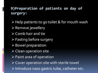 9)Preparation of patients on day of
surgery:
 Help patients to go toilet & for mouth wash
 Remove jewellery
 Comb hair and tie
 Fasting before surgery
 Bowel preparation
 Clean operation site
 Paint area of operation
 Cover operation site with sterile towel
 Introduce naso gastric tube, catheter etc.
 