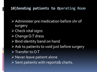10)Sending patients to Operating Room
 Administer pre medication before 1hr of
surgery
 Check vital signs
 Change O.T dress
 Bind identity band on hand
 Ask to patients to void just before surgery
 Transfer to O.T
 Never leave patient alone
 Sent patients with reports& charts.
 