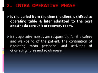 2. INTRA OPERATIVE PHASE
 Is the period from the time the client is shifted to
operating table & later admitted to the post
anesthesia care unit or recovery room.
 Intraoperative nurses are responsible for the safety
and well-being of the patient, the cordination of
operating room personnel and activities of
circulating nurse and scrub nurse
 