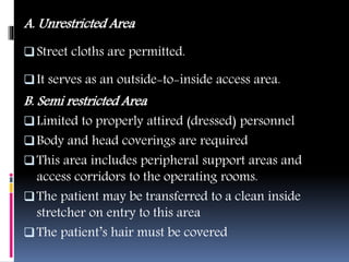 A. Unrestricted Area
Street cloths are permitted.
It serves as an outside-to-inside access area.
B. Semi restricted Area
Limited to properly attired (dressed) personnel
Body and head coverings are required
This area includes peripheral support areas and
access corridors to the operating rooms.
The patient may be transferred to a clean inside
stretcher on entry to this area
The patient’s hair must be covered
 