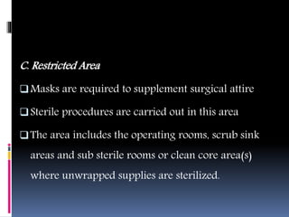 C. Restricted Area
Masks are required to supplement surgical attire
Sterile procedures are carried out in this area
The area includes the operating rooms, scrub sink
areas and sub sterile rooms or clean core area(s)
where unwrapped supplies are sterilized.
 