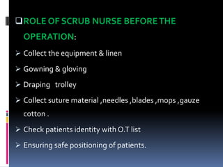 ROLE OF SCRUB NURSE BEFORETHE
OPERATION:
 Collect the equipment & linen
 Gowning & gloving
 Draping trolley
 Collect suture material ,needles ,blades ,mops ,gauze
cotton .
 Check patients identity with O.T list
 Ensuring safe positioning of patients.
 